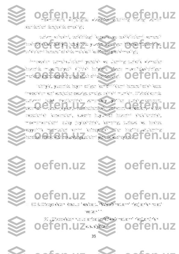 -   mexmonxona   xo‘jaligida   xizmatlar   sifatining   hozirgi   zamon
standartlari darajasida emasligi;
-   turizm   sohasini,   tarkibidagi   korxona   va   tashkilotlarni   samarali
boshqarish   va   faoliyat   jarayonida   yuzaga   keladigan   barcha   muammo   va
to‘siqlarni bartaraf etishda malakali kadrlarning etishmasligi; 
-   innovasion   turmahsulotlarni   yaratish   va   ularning   turistik   xizmatlar
bozorida   muvaffaqiyatli   siljitish   bo‘yicha   o‘zaro   muvofiqlashtirilgan
marketing strategiyalarining ishlab chiqilmaganligi.
Tabiiyki,   yuqorida   bayon   etilgan   kamchiliklarni   bartaraf   etish   katta
investision  sarf  xarajatlar   evaziga  amalga oshishi   mumkin. O‘zbekistonda
turizmni   jadal   rivojlantirish   zamonaviy   yo‘llar   qurish,   aeroport,
avtomobil   turar   joylari,   raqobatbardosh   transport   vositalari,   sifatli
ovqatlanish   korxonalari,   suvenir   buyumlar   bozorini   shakllantirish,
mexmonxonalarni   qulay   joylashtirish,   kemping,   turbaza   va   boshqa
sayyohlik   majmualari   sonini   ko‘paytirish   bilan   bog‘liq.   Bularning
barchasi investision resurslarga talabni yanada kuchaytiradi.
II BOB.  O‘zbyekiston Respublikasida turistik xizmatlarni rivojlanish holati
va tahlili
2.1.  O‘zbekiston hududlarida turistik xizmatlarni rivojlantirish
xususiyatlari
35 