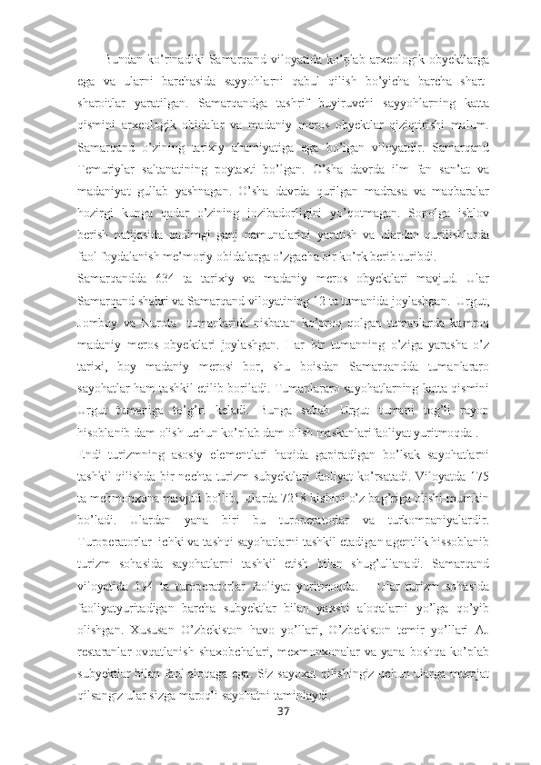 Bundan   ko’rinadiki   Samarqand   viloyatida   ko’plab   arxeologik   obyektlarga
ega   va   ularni   barchasida   sayyohlarni   qabul   qilish   bo’yicha   barcha   shart-
sharoitlar   yaratilgan.   Samarqandga   tashrif   buyiruvchi   sayyohlarning   katta
qismini   arxeologik   obidalar   va   madaniy   meros   obyektlar   qiziqtirishi   malum.
Samarqand   o’zining   tarixiy   ahamiyatiga   ega   bo’lgan   viloyatdir.   Samarqand
Temuriylar   saltanatining   poytaxti   bo’lgan.   O’sha   davrda   ilm   fan   san’at   va
madaniyat   gullab   yashnagan.   O’sha   davrda   qurilgan   madrasa   va   maqbaralar
hozirgi   kunga   qadar   o’zining   jozibadorligini   yo’qotmagan.   Sopolga   ishlov
berish   natijasida   qadimgi   ganj   namunalarini   yaratish   va   ulardan   qurilishlarda
faol foydalanish me’moriy obidalarga o’zgacha bir ko’rk berib turibdi.  
Samarqandda   634   ta   tarixiy   va   madaniy   meros   obyektlari   mavjud.   Ular
Samarqand shahri va Samarqand viloyatining 12 ta tumanida joylashgan.  Urgut,
Jomboy   va   Nurota     tumanlarida   nisbatan   ko’proq   qolgan   tumanlarda   kamroq
madaniy   meros   obyektlari   joylashgan.   Har   bir   tumanning   o’ziga   yarasha   o’z
tarixi,   boy   madaniy   merosi   bor,   shu   boisdan   Samarqandda   tumanlararo
sayohatlar ham tashkil etilib boriladi. Tumanlararo sayohatlarning katta qismini
Urgut   tumaniga   to’g’ri   keladi.   Bunga   sabab   Urgut   tumani   tog’li   rayon
hisoblanib dam olish uchun ko’plab dam olish maskanlarifaoliyat yuritmoqda .
Endi   turizmning   asosiy   elementlari   haqida   gapiradigan   bo’lsak   sayohatlarni
tashkil qilishda bir nechta turizm subyektlari faoliyat ko’rsatadi. Viloyatda 175
ta mehmonxona mavjud bo’lib,  ularda 7218 kishini o’z bag’riga olishi mumkin
bo’ladi.   Ulardan   yana   biri   bu   turoperatorlar   va   turkompaniyalardir.
Turoperatorlar  ichki va tashqi sayohatlarni tashkil etadigan agentlik hissoblanib
turizm   sohasida   sayohatlarni   tashkil   etish   bilan   shug’ullanadi.   Samarqand
viloyatida   194   ta   turoperatorlar   faoliyat   yuritmoqda.       Ular   turizm   sohasida
faoliyatyuritadigan   barcha   subyektlar   bilan   yaxshi   aloqalarni   yo’lga   qo’yib
olishgan.   Xususan   O’zbekiston   havo   yo’llari,   O’zbekiston   temir   yo’llari   AJ
restaranlar   ovqatlanish   shaxobchalari,   mexmonxonalar   va  yana   boshqa   ko’plab
subyektlar bilan faol aloqaga ega. Siz sayoxat  qilishingiz uchun ularga murojat
qilsangiz ular sizga maroqli sayohatni taminlaydi. 
37 