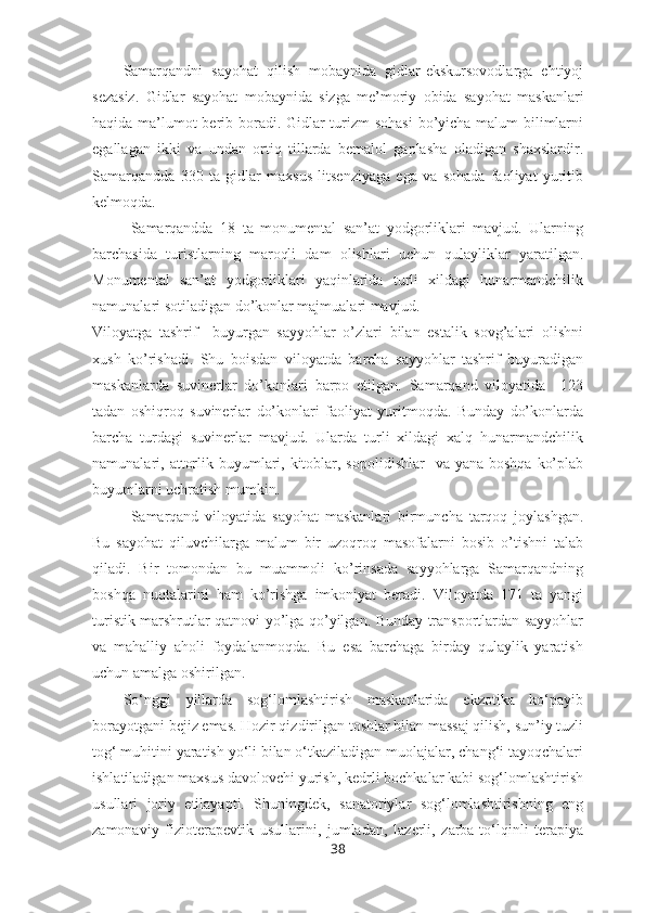 Samarqandni   sayohat   qilish   mobaynida   gidlar-ekskursovodlarga   ehtiyoj
sezasiz.   Gidlar   sayohat   mobaynida   sizga   me’moriy   obida   sayohat   maskanlari
haqida ma’lumot  berib boradi. Gidlar  turizm sohasi  bo’yicha malum bilimlarni
egallagan   ikki   va   undan   ortiq   tillarda   bemalol   gaplasha   oladigan   shaxslardir.
Samarqandda   330   ta   gidlar   maxsus   litsenziyaga   ega   va   sohada   faoliyat   yuritib
kelmoqda.
Samarqandda   18   ta   monumental   san’at   yodgorliklari   mavjud.   Ularning
barchasida   turistlarning   maroqli   dam   olishlari   uchun   qulayliklar   yaratilgan.
Monumental   san’at   yodgorliklari   yaqinlarida   turli   xildagi   hunarmandchilik
namunalari sotiladigan do’konlar majmualari mavjud.
Viloyatga   tashrif     buyurgan   sayyohlar   o’zlari   bilan   estalik   sovg’alari   olishni
xush   ko’rishadi.   Shu   boisdan   viloyatda   barcha   sayyohlar   tashrif   buyuradigan
maskanlarda   suvinerlar   do’konlari   barpo   etilgan.   Samarqand   viloyatida     123
tadan   oshiqroq   suvinerlar   do’konlari   faoliyat   yuritmoqda.   Bunday   do’konlarda
barcha   turdagi   suvinerlar   mavjud.   Ularda   turli   xildagi   xalq   hunarmandchilik
namunalari, attorlik buyumlari, kitoblar, sopolidishlar    va  yana boshqa  ko’plab
buyumlarni uchratish mumkin.
Samarqand   viloyatida   sayohat   maskanlari   birmuncha   tarqoq   joylashgan.
Bu   sayohat   qiluvchilarga   malum   bir   uzoqroq   masofalarni   bosib   o’tishni   talab
qiladi.   Bir   tomondan   bu   muammoli   ko’rinsada   sayyohlarga   Samarqandning
boshqa   nuqtalarini   ham   ko’rishga   imkoniyat   beradi.   Viloyatda   171   ta   yangi
turistik marshrutlar qatnovi yo’lga qo’yilgan. Bunday transportlardan sayyohlar
va   mahalliy   aholi   foydalanmoqda.   Bu   esa   barchaga   birday   qulaylik   yaratish
uchun amalga oshirilgan.
So‘nggi   yillarda   sog‘lomlashtirish   maskanlarida   ekzotika   ko‘payib
borayotgani bejiz emas. Hozir qizdirilgan toshlar bilan massaj qilish, sun’iy tuzli
tog‘ muhitini yaratish yo‘li bilan o‘tkaziladigan muolajalar, chang‘i tayoqchalari
ishlatiladigan maxsus davolovchi yurish, kedrli bochkalar kabi sog‘lomlashtirish
usullari   joriy   etilayapti.   Shuningdek,   sanatoriylar   sog‘lomlashtirishning   eng
zamonaviy   fizioterapevtik   usullarini,   jumladan,   lazerli,   zarba-to‘lqinli   terapiya
38 