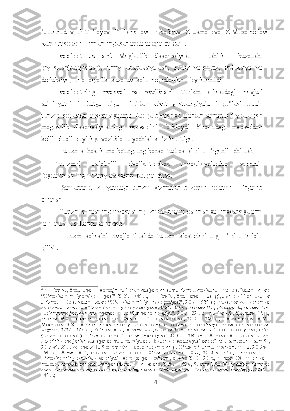 O.Hamidov,   B.To‘rayev,   D.Usmanova   B.Safarov,   Z.Usmanova,   Z.Muxamedova
kabi iqtisodchi olimlarning asarlarida tadqiq etilgan 4
.
Tadqiqot   usullari.   Magistrlik   dissertasiyasi       ishida     kuzatish,
qiyoslash(taqqoslash),   ilmiy   abstraksiyalash,   analiz   va sintez,   induksiya   va
deduksiya,   monografik  kuzatuv  kabi metodlardan   foydalanildi.
Tadqiqotning   maqsadi   va   vazifalari .   Turizm   sohasidagi   mavjud
salohiyatni     inobatga     olgan     holda   marketing   strategiyalarni   qo‘llash   orqali
turizm  sohasiga  investisiyalarni  faol jalb etish va ulardan samarali foydalanish
magistrlik   dissertasiyasining   maqsadini   ifodalaydi.   Yuqoridagi   maqsaddan
kelib chiqib quyidagi vazifalarni yechish ko‘zda tutilgan.
- Turizm sohasida marketingning konseptual asoslarini o‘rganib  chiqish;
Turizmni   istiqbolli   rivojlantirishda   investisiyalardan   samarali
foydalanishning nazariy asoslarini tadqiq  etish;
-   Samarqand   viloyatidagi   turizm   xizmatlar   bozorini   holatini     o‘rganib
chiqish.
- Turizm sohasining investision jozibadorligini oshirish va  investisiyalarni
jalb qilish usullarini  aniqlash.
-   Turizm   sohasini   rivojlantirishda   turizm   klasterlarining   o‘rnini   tadqiq
qilish.
4
  Tuxliev  N., Abdullaeva  T. Menedjment  i organizatsiya  biznesa  v turizme  Uzbekistana.  –T.:  Gos. Nauch.  Izd-vo
“O’zbekiston  milliy ensiklopediyasi”, 2006. – 386 b.;    Tuxliev N., Abdullaeva  T. Uslugi, texnologii i  produkt ы   v
turizme.-T.:   Gos.   Nauch.   Izd-vo   “O‘zbekiston   milliy   ensiklopediyasi”,   2009   –   624   s.;     Taksanov   A.   Ekonomika
bolshogo turizma. T.: «O’zbekiston milliy ensiklopediyasi», 2001.- 208 s.;  Pardaev M.Q., Atabaev R., Pardaev B.R.
Turizmni   rivojlantirish   imkoniyatlari.   -   T.:   “Fan   va   texnologiya”.   2007.-   32   b.;     Tuxliev   I.S.,   Qudratov   G‘.H.,
Pardaev   M.Q.   Turizmni   rejalashtirish.   Darslik.   –   T.:   Iqtisod-moliya,   2010.   -   264   b.;     Muxammedov   M.M.,
Maxmudov   S.X..   Minta q a   tarixiy-madaniy   turistik   ob’ektlar   salohiyatini   baholashga   innovatsion   yondashuv.
Urgench,   2020.-   265   b..;   Po‘latov   M.E.,   Mirzaev   Q.J.,.Sultonov   Sh.A,   Shavqiev   E.   Global   iqtisodiy   rivojlanish
(turizm   iqtisodiyoti).   O‘quv   qullanma.T.:Fan   va   texnalogiya,   2018.   –   296   bet.;   Alimova   M.   Hududiy   turizm
bozorining   rivojlanish   xususiyatlari   va   tendensiyalari.   Doktorlik   dissertatsiyasi   avtoreferati.   Samarqand:   SamISI,
2017 yil.-96 b. Adilova Z.D., Sodiqov T.V. Halqaro turizm biznesi. O‘quv qo‘llanma, -Toshkent, TDIU, 2009 y.-
156   b.;   Alieva   M.T,Tariqulov   Turizm   iqtisodi.   O‘quv   qo‘llanma.-TDIU,   2012   y.-144b.;   Hamidov   O.H.
O‘zbekistonning   ekoturistik   salohiyati.   Monografiya.   Toshkent,   «FAN».2010.-120   b.;   Turaev   B.X.   Teoretika   –
metodologicheskie osnov ы  razvitiya turizma. T.: izd. «Fan», 2008. – 166 s.; Safarov B.Sh. Milliy turizm xizmatlar
bozorini innovatsion rivojlantirishning metodologik asoslari // Monografiya. - Toshkent: Fan va texnologiya, 2016. -
184 b.;  
4 