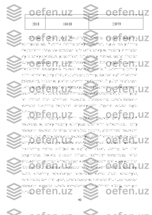 2018 10430 23979
O‘zbekiston   O‘rta   Osiyo   respubliklari   o‘rtasida   eng   yirik   sayyohlik
salohiyatiga   ega.   Yurtimiz   o‘zining   tarixiy   maskanlari,   Buyuk   Ipak   yo‘lining
rivojlanishini   o‘ziga   aks   ettiradigan   ko‘p   asrlik   tarixiy   va   madaniy   7   mingdan
ziyod   tarixiy-arxitektura   yodgorliklari   bo‘lgan   boy   merosga   egaligi   jihatidan
dunyoda   yetakchi   o‘rin   tutadi. O‘zbekistonning   2030   yilgacha   turizmni
rivojlantirish   strategiyasida   maqsadli   vazifalar   qatorida   “...turizmning   ijtimoiy
rolini oshirish va joriy qilish, shu jumladan, ijtimoiy, davolash-sog‘lomlashtirish
(rekreasion),   bolalar   va   yoshlar   turizmini   rivojlantirish...”   yullari   belgilangan.
Ushbu   vazifalarning bajarilishi   rekreasiyadan   foydalanishning   mexanizmlarini
takomillashtirish,   turistik - rekreasionmintaqalar ,   klasterlarbarpoetish ,   aholini   yangi
ish   o‘rinlari   bilan   ta’minlash   maqsadida   O‘zbekistonda   turistik-rekreasion
xizmatlar   bozorining   rivojlanish   tendensiyalarini   o‘rganish   zarurati   paydo
bo‘lmoqda.
Sohaga   doir   adabiyotlar   tahlili   rekreasion   resurslar   tabiiy   rekreasion
resurslarga   va   tarixiy-madaniy   salohiyatga   ajratilishini   ko‘rsatmoqda.   Tabiiy
rekreasion   resurslar   o‘z   ichiga   landshaftlar,   bioiqlim,   gidromineral   resurslarni
qamrab   oladi.   Tabiiy   rekreasion   resurslar   yaroqli   bo‘lishining   majburiy   sharti
tabiiy   muhitning   ekologik   muvofiq   sharoiti   hisoblanadi.   Rekreasion   xizmatlar
insonlarning   mehnat   qobiliyati   va   sog‘lig‘ini   tiklash,   ularning   dam   olish
jarayonlariga   bevosita   aloqador   bo‘lgan,   iste’molchi-rekreantlarga   ishlab
chiquvchilar tomonidan ko‘rsatiladigan xizmatlarni taqdim etish xususiyati bilan
farqlanadi.   Bunda   rekreasion   xizmatlar   ishlab   chiquvchilari   sifatida   sanatoriy-
kurort   sohasining   ixtisoslashgan   korxonalari   xizmat   qiladi:   sanatoriylar,
pansionatlar, dam olish uylari, turistik bazalar va boshqalar. Shu nuqtai nazardan
rekreasion   xizmatlar   turistik   xizmatlarning   bir   ko‘rinishi   sifatida   namoyon
bo‘ladi. 
40 