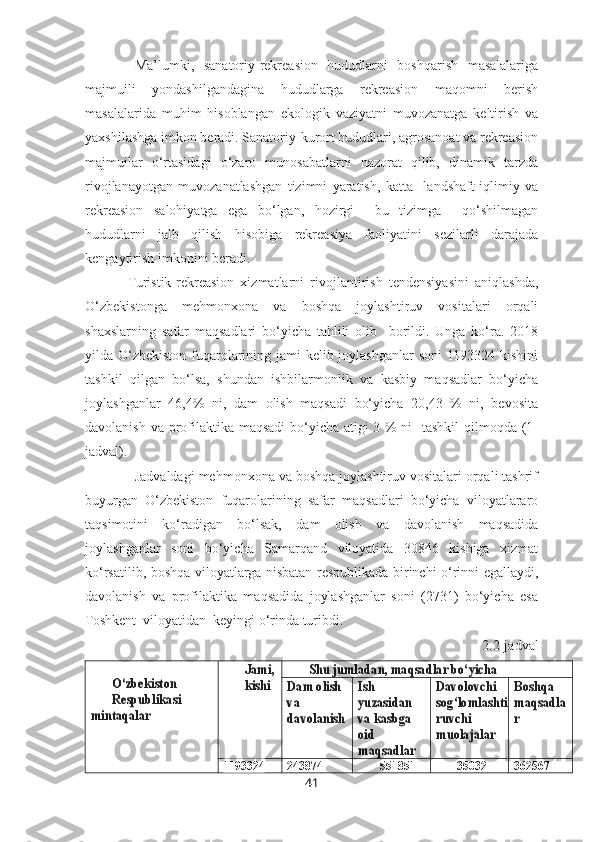 Ma’lumki,   sanatoriy-rekreasion   hududlarni   boshqarish   masalalariga
majmuili   yondashilgandagina   hududlarga   rekreasion   maqomni   berish
masalalarida   muhim   hisoblangan   ekologik   vaziyatni   muvozanatga   keltirish   va
yaxshilashga imkon beradi. Sanatoriy-kurort hududlari, agrosanoat va rekreasion
majmuilar   o‘rtasidagi   o‘zaro   munosabatlarni   nazorat   qilib,   dinamik   tarzda
rivojlanayotgan   muvozanatlashgan   tizimni   yaratish,   katta     landshaft-iqlimiy   va
rekreasion   salohiyatga   ega   bo‘lgan,   hozirgi     bu   tizimga     qo‘shilmagan
hududlarni   jalb   qilish   hisobiga   rekreasiya   faoliyatini   sezilarli   darajada
kengaytirish imkonini beradi.
Turistik-rekreasion   xizmatlarni   rivojlantirish   tendensiyasini   aniqlashda,
O‘zbekistonga   mehmonxona   va   boshqa   joylashtiruv   vositalari   orqali
shaxslarning   safar   maqsadlari   bo‘yicha   tahlili   olib     borildi.   Unga   ko‘ra.   2018
yilda O‘zbekiston fuqarolarining jami  kelib joylashganlar soni  1193324 kishini
tashkil   qilgan   bo‘lsa,   shundan   ishbilarmonlik   va   kasbiy   maqsadlar   bo‘yicha
joylashganlar   46,4%   ni,   dam   olish   maqsadi   bo‘yicha   20,43   %   ni,   bevosita
davolanish va profilaktika maqsadi  bo‘yicha atigi  3 %-ni    tashkil  qilmoqda (1-
jadval).
Jadvaldagi mehmonxona va boshqa joylashtiruv vositalari orqali tashrif
buyurgan   O‘zbekiston   fuqarolarining   safar   maqsadlari   bo‘yicha   viloyatlararo
taqsimotini   ko‘radigan   bo‘lsak,   dam   olish   va   davolanish   maqsadida
joylashganlar   soni   bo‘yicha   Samarqand   viloyatida   30846   kishiga   xizmat
ko‘rsatilib, boshqa viloyatlarga nisbatan respublikada birinchi o‘rinni egallaydi,
davolanish   va   profilaktika   maqsadida   joylashganlar   soni   (2731)   bo‘yicha   esa
Toshkent  viloyatidan  keyingi o‘rinda turibdi. 
2.2-jadvalO‘zbekiston 
Respublikasi	
mintaqalar	
Jami,
kishi 	
Shu jumladan, maqsadlar bo‘yicha	
Dam olish 
va 
davolanish	
Ish 
yuzasidan 
va kasbga 
oid 
maqsadlar	
Davolovchi
sog‘lomlashti
ruvchi 
muolajalar	
Boshqa 
maqsadla
r
1193324 243874 551851 35032 362567
41 