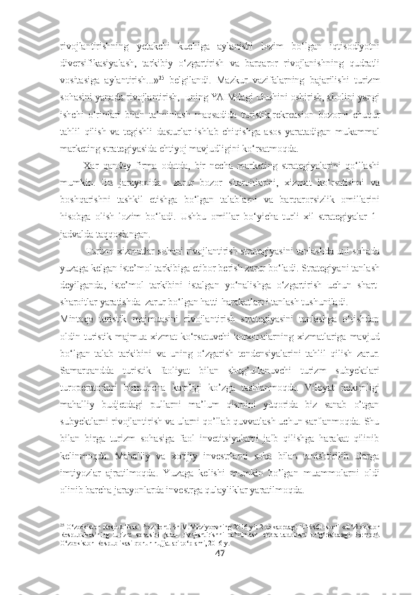 rivojlantirishning   yetakchi   kuchiga   aylanishi   lozim   bo‘lgan   iqtisodiyotni
diversifikasiyalash,   tarkibiy   o‘zgartirish   va   barqaror   rivojlanishning   qudratli
vositasiga   aylantirish...» 25
  belgilandi.   Mazkur   vazifalarning   bajarilishi   turizm
sohasini yanada rivojlantirish,  uning YAIMdagi ulushini oshirish, aholini yangi
ishchi   o‘rinlari   bilan   ta’minlash   maqsadida   turistik-rekreasion   bozorni   chuqur
tahlil   qilish   va   tegishli   dasturlar   ishlab   chiqishga   asos   yaratadigan   mukammal
marketing strategiyasida ehtiyoj mavjudligini ko‘rsatmoqda.
  Xar   qanday   firma   odatda,   bir   necha   marketing   strategiyalarini   qo‘llashi
mumkin.   Bu   jarayonida     zarur   bozor   sharoitlarini,   xizmat   ko‘rsatishni   va
boshqarishni   tashkil   etishga   bo‘lgan   talablarni   va   barqarorsizlik   omillarini
hisobga   olish   lozim   bo‘ladi.   Ushbu   omillar   bo‘yicha   turli   xil   strategiyalar   1-
jadvalda taqqoslangan.
Turizm xizmatlar sohani rivojlantirish strategiyasini tanlashda uni sohada
yuzaga kelgan iste’mol tarkibiga etibor berish zarur bo‘ladi. Strategiyani tanlash
deyilganda,   iste’mol   tarkibini   istalgan   yo‘nalishga   o‘zgartirish   uchun   shart-
sharoitlar yaratishda  zarur bo‘lgan hatti-harakatlarni tanlash tushuniladi. 
Mintaqa   turistik   majmuasini   rivojlantirish   strategiyasini   tanlashga   o‘tishdan
oldin turistik majmua xizmat  ko‘rsatuvchi  korxonalarning xizmatlariga mavjud
bo‘lgan   talab   tarkibini   va   uning   o‘zgarish   tendensiyalarini   tahlil   qilish   zarur.
Samarqandda   turistik   faoliyat   bilan   shug’ullanuvchi   turizm   subyektlari
turoperatorlari   birmuncha   kamligi   ko’zga   tashlanmoqda.   Viloyat   hokimligi
mahalliy   budjetdagi   pullarni   ma’lum   qismini   yuqorida   biz   sanab   o’tgan
subyektlarni rivojlantirish va ularni qo’llab quvvatlash uchun sarflanmoqda. Shu
bilan   birga   turizm   sohasiga   faol   invetitsiyalarni   jalb   qilishga   harakat   qilinib
kelinmoqda.   Mahalliy   va   xorijiy   investrlarni   soha   bilan   tanishtirilib   ularga
imtiyozlar   ajratilmoqda.   Yuzaga   kelishi   mumkin   bo’lgan   muammolarni   oldi
olinib barcha jarayonlarda investrga qulayliklar yaratilmoqda.
25
  O‘zbekiston Respublikasi Prezidenti Sh.M.Mirziyoevning 2016 yil 2 dekabrdagi PF-4861-sonli   «O‘zbekiston
Respublikasining   turizm   sohasini   jadal   rivojlantirishni   ta’minlash   chora-tadbirlari   to‘g‘risida»gi   Farmoni.
O‘zbekiston Respublikasi qonun hujjatlari to‘plami, 2016 y.
47 