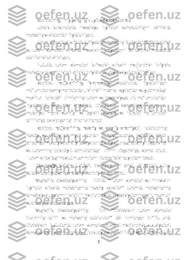 Tadqiqotning ilmiy yangiligi q u yidagilardan iborat:
- turistik   korxonalarda   investisiya   loyihalari   samaradorligini   oshirishda
marketing vositalaridan foydalanilgan; 
- turizm sohasidagi xo‘jalik sub’yektlari marketing faoliyatini rag‘batlantirish
va   turizm   xizmatlari   sohasida   investision   jarayonlarni   faollashtirish   maqsadida
takliflar ishlab chiqilgan; 
- hududda   turizm   xizmatlari   ko‘rsatish   sohasini   rivojlantirish   bo‘yicha
marketing dasturini ishlab chiqish bo‘yicha uslubiy tavsiyalar taklif etilgan. 
Tadqiqot   natijalarining   ishonchliligi .   Tadqiqotda   foydalanilgan
ma’lumotlar rasmiy manbalardan, ishonchli internet  saytlaridan va yurtimizdagi
mashhur     iqtisodchi   olimlarning   turizm   va   investisiyaga   oid   ma’lumotlaridan
foydalanildi.   Shu   bilan   birgalikda   O‘zbekiston   Respublikasi   Turizm   va
madaniyat   meros   vazirligi   va   tegishli   vazirlik   va   idoralar   ma’lumotlari
tahlillariga  asoslanganligi  bilan izohlanadi.
Tadqiqot   natijalarining   nazariy   va   amaliy   ahamiyati .   Tadqiqotning
nazariy   va   amaliy   ahamiyati   shundan   iboratki,   tadqiqot   natijasida   ishlab
chiqarilgan nazariy va amaliy  tavsiyalar iqtisodiyot, undagi tarkibiy o‘zgarishlar
va   turizmning   iqtisodiyot   tarmoqlaridagi     o‘rnini   o‘zgarishiga   xizmat   qiladi.
Turizm sohasidagi mavjud muammolarni  bartaraf etishda yordam beradi. 
Dissertasiya   ishining   tuzilishi.   Dissertasiya   ishi   kirish,   uch   bobdan,   xulosa
va takliflar, foydalanilgan adabiyotlar ro‘yxatidan iborat.
Magistrlik   dissertasiyasining   I   bobida   “Turizm   xizmatlar   va   innovasion
loyihalar   sohasida--marketingning   nazariy   asosolari”   turizmda   marketingning
konsepsiyasi,   turizmni   istiqbolli   rivojlantirishda   investisiyalarning   roli,   mazmuni
va ahamiyati tadqiq etilgan. 
Magistrlik   dissertasiyasining   II   bobi   “ O‘zbekiston   turizm   xizmatlar
bozorining   tahlili   va   marketing   tadqiqotlari”   deb   nomlangan   bo‘lib,   unda
O‘zbekiston   hududlarida   turizm   xizmatlar   bozorini   rivojlantirish   xususiyatlari,
Samarqand viloyatining ijtimoiy – iqtisodiy rivojlanishi holati va unda Samarqand
5 