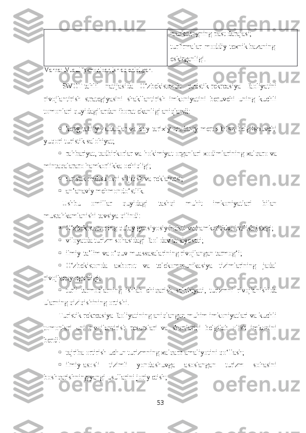 marketingning past darajasi;
turfirmalar  moddiy-texnik bazaning  
eskirganligi.
Manba: Muallif tomonidan ishlab chiqilgan.
SWOT-tahlil   natijasida   O‘zbekistonda   turistik-rekreasiya   faoliyatini
rivojlantirish   strategiyasini   shakllantirish   imkoniyatini   beruvchi   uning   kuchli
tomonlari quyidagilardan iborat ekanligi aniqlandi:
 keng  tabiiy  hududlar   va  boy  tarixiy-madaniy  meros  bilan  belgilanuvchi
yuqori turistik salohiyat;
 rahbariyat, tadbirkorlar va hokimiyat organlari xodimlarining xalqaro va
mintaqalararo hamkorlikka ochiqligi;
 turistik mahsulotni siljitish va reklamasi;
 an’anaviy mehmondo‘stlik.
Ushbu   omillar   quyidagi   tashqi   muhit   imkoniyatlari   bilan
mustahkamlanishi tavsiya qilindi:
 O‘zbekistonnning qulay geosiyosiy holati va hamkorlikka intilish istagi;
 viloyatda turizm sohasidagi faol davlat siyosati;
 ilmiy-ta’lim va o‘quv muassasalarining rivojlangan tarmog‘i;
 O‘zbekistonda   axborot   va   telekommunikasiya   tizimlarining   jadal
rivojlanayotganligi;
 turli   tarmoqlarning   ishlab   chiqarish   salohiyati,   turizmni   rivojlanishida
ularning qiziqishining ortishi.
        Turistik-rekreasiya faoliyatining aniqlangan muhim imkoniyatlari va kuchli
tomonlari   uni   rivojlantirish   resurslari   va   shartlarini   belgilab   olish   imkonini
berdi:
 tajriba ortirish uchun turizmning xalqaro amaliyotini qo‘llash;
 ilmiy-asosli   tizimli   yondashuvga   asoslangan   turizm   sohasini
boshqarishning yangi usullarini joriy etish;
53 