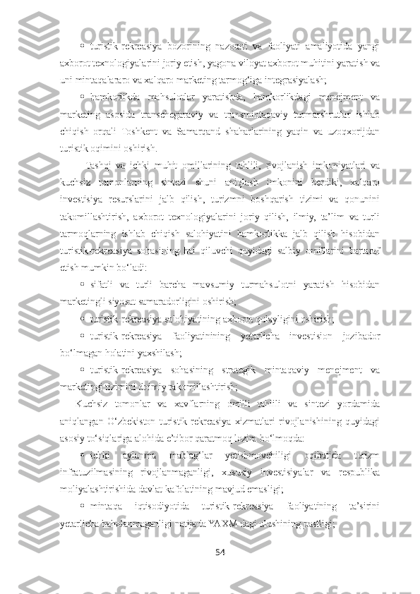  turistik-rekreasiya   bozorining   nazorati   va   faoliyati   amaliyotida   yangi
axborot texnologiyalarini joriy etish, yagona viloyat axborot muhitini yaratish va
uni mintaqalararo va xalqaro marketing tarmog‘iga integrasiyalash;
 hamkorlikda   mahsulotlar   yaratishda,   hamkorlikdagi   menejment   va
marketing   asosida   transchegaraviy   va   transmintaqaviy   turmarshrutlar   ishlab
chiqish   orqali   Toshkent   va   Samarqand   shaharlarining   yaqin   va   uzoqxorijdan
turistik oqimini oshirish.
  Tashqi   va   ichki   muhit   omillarining   tahlili,   rivojlanish   imkoniyatlari   va
kuchsiz   tomonlarning   sintezi   shuni   aniqlash   imkonini   berdiki,   xalqaro
investisiya   resurslarini   jalb   qilish,   turizmni   boshqarish   tizimi   va   qonunini
takomillashtirish,   axborot   texnologiyalarini   joriy   qilish,   ilmiy,   ta’lim   va   turli
tarmoqlarning   ishlab   chiqish   salohiyatini   hamkorlikka   jalb   qilish   hisobidan
turistik-rekreasiya   sohasining   hal   qiluvchi   quyidagi   salbiy   omillarini   bartaraf
etish mumkin bo‘ladi:
 sifatli   va   turli   barcha   mavsumiy   turmahsulotni   yaratish   hisobidan
marketingli siyosat samaradorligini oshirish;
 turistik-rekreasiya salohiyatining axborot qulayligini oshirish;
 turistik-rekreasiya   faoliyatinining   yetarlicha   investision   jozibador
bo‘lmagan holatini yaxshilash;
 turistik-rekreasiya   sohasining   strategik   mintaqaviy   menejment   va
marketingi tizimini doimiy takomillashtirish;
Kuchsiz   tomonlar   va   xavflarning   omilli   tahlili   va   sintezi   yordamida
aniqlangan   O‘zbekiston   turistik-rekreasiya   xizmatlari   rivojlanishining   quyidagi
asosiy to‘siqlariga alohida e’tibor qaratmoq lozim bo‘lmoqda:
 ichki   aylanma   mablag‘lar   yetishmovchiligi   oqibatida   turizm
infratuzilmasining   rivojlanmaganligi,   xususiy   investisiyalar   va   respublika
moliyalashtirishida davlat kafolatining mavjud emasligi;
 mintaqa   iqtisodiyotida   turistik-rekreasiya   faoliyatining   ta’sirini
yetarlicha baholanmaganligi natijada YAXM dagi ulushining pastligi;
54 