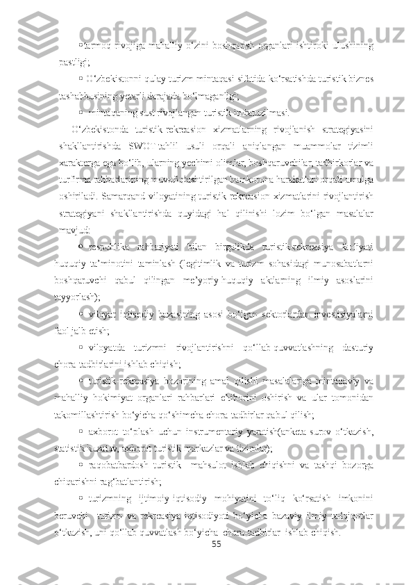  tarmoq   rivojiga   mahalliy   o‘zini   boshqarish   organlari   ishtiroki   ulushining
pastligi;
  O‘zbekistonni qulay turizm mintaqasi sifatida ko‘rsatishda turistik biznes
tashabbusining yetarli darajada bo‘lmaganligi;
 mintaqaning sust rivojlangan turistik infratuzilmasi.
O‘zbekistonda   turistik-rekreasion   xizmatlarning   rivojlanish   strategiyasini
shakllantirishda   SWOT-tahlil   usuli   orqali   aniqlangan   muammolar   tizimli
xarakterga ega bo‘lib, ularning yechimi olimlar, boshqaruvchilar, tadbirkorlar va
turfirma rahbarlarining muvofiqlashtirilgan hamkorona harakatlari orqali amalga
oshiriladi. Samarqand viloyatining turistik-rekreasion xizmatlarini rivojlantirish
strategiyani   shakllantirishda   quyidagi   hal   qilinishi   lozim   bo‘lgan   masalalar
mavjud:
 respublika   rahbariyati   bilan   birgalikda   turistik-rekreasiya   faoliyati
huquqiy   ta’minotini   taminlash   (legitimlik   va   turizm   sohasidagi   munosabatlarni
boshqaruvchi   qabul   qilingan   me’yoriy-huquqiy   aktlarning   ilmiy   asoslarini
tayyorlash);
 viloyat   iqtisodiy   bazasining   asosi   bo‘lgan   sektorlardan   investisiyalarni
faol jalb etish;
 viloyatda   turizmni   rivojlantirishni   qo‘llab-quvvatlashning   dasturiy
chora-tadbirlarini ishlab chiqish;
 turistik-rekreasiya   bozorining   amal   qilishi   masalalariga   mintaqaviy   va
mahalliy   hokimiyat   organlari   rahbarlari   e’tiborini   oshirish   va   ular   tomonidan
takomillashtirish bo‘yicha qo‘shimcha chora-tadbirlar qabul qilish;
 axborot   to‘plash   uchun   instrumentariy   yaratish(anketa-surov   o‘tkazish,
statistik kuzatuv, axborot turistik markazlar va tizimlar);
 raqobatbardosh   turistik     mahsulot   ishlab   chiqishni   va   tashqi   bozorga
chiqarishni rag‘batlantirish;
 turizmning   ijtimoiy-iqtisodiy   mohiyatini   to‘liq   ko‘rsatish   imkonini
beruvchi     turizm   va   rekreasiya   iqtisodiyoti   bo‘yicha   bazaviy   ilmiy   tadqiqotlar
o‘tkazish, uni qo‘llab quvvatlash bo‘yicha  chora-tadbirlar  ishlab chiqish.
55 