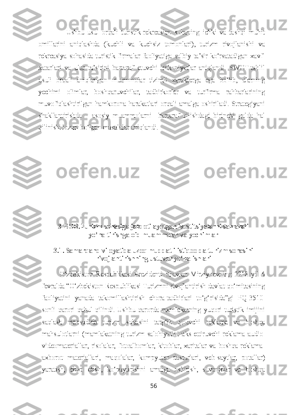                   Ushbu   usul   orqali   turistik-rekreasion   sohaning   ichki   va   tashqi   muhit
omillarini   aniqlashda   (kuchli   va   kuchsiz   tomonlari),   turizm   rivojlanishi   va
rekreasiya   sohasida   turistik   firmalar   faoliyatiga   salbiy   ta’sir   ko‘rsatadigan   xavf-
xatarlari   va   ular   ta’sirini   bartaraf   etuvchi   imkoniyatlar   aniqlandi.   SWOT-tahlil
usuli   orqali   aniqlangan   muammolar   tizimli   xarakterga   ega   bo‘lib,   ularning
yechimi   olimlar,   boshqaruvchilar,   tadbirkorlar   va   turfirma   rahbarlarining
muvofiqlashtirilgan  hamkorona  harakatlari   orqali  amalga   oshiriladi.  Strategiyani
shakllantirishda       asosiy   muammolarni     bartaraf   qilishdagi   birinchi   galda   hal
qilinishi lozim bo‘lgan masalalar aniqlandi.  
3-BOB.Turizm sohasiga jalb etilayotgan ivestitsiyalarni samarali
yo‘naltirishga oid muammolar va yechimlar
3.1.   Samarqand viloyatida uzoq muddatli istiqbolda turizm sohasini
rivojlantirishning ustuvor yo‘nalishlari
O‘zbekiston   Respublikasi   Prezidenti   Shavkat   Mirziyoevning   2018   yil   6
fevralda “O‘zbekiston Respublikasi Turizmni rivojlantirish davlat qo‘mitasining
faoliyatini   yanada   takomillashtirish   chora-tadbirlari   to‘g‘risida”gi   PQ-3510-
sonli   qarori   qabul   qilindi.   Ushbu   qarorda   mamlakatning   yuqori   turistik   imijini
saqlash   maqsadida   turizm   sohasini   targ‘ib   qiluvchi   reklama   va   boshqa
mahsulotlarni   (mamlakatning   turizm   salohiyatini   aks   ettiruvchi   reklama   audio-
videomateriallar,   risolalar,   fotoalbomlar,   kitoblar,   xaritalar   va   boshqa   reklama-
axborot   materiallari,   maqolalar,   kompyuter   dasturlari,   veb-saytlar,   potallar)
yaratish,   chop   etish,   ko‘paytirishni   amalga   oshirish,   suvenirlar   va   boshqa
56 