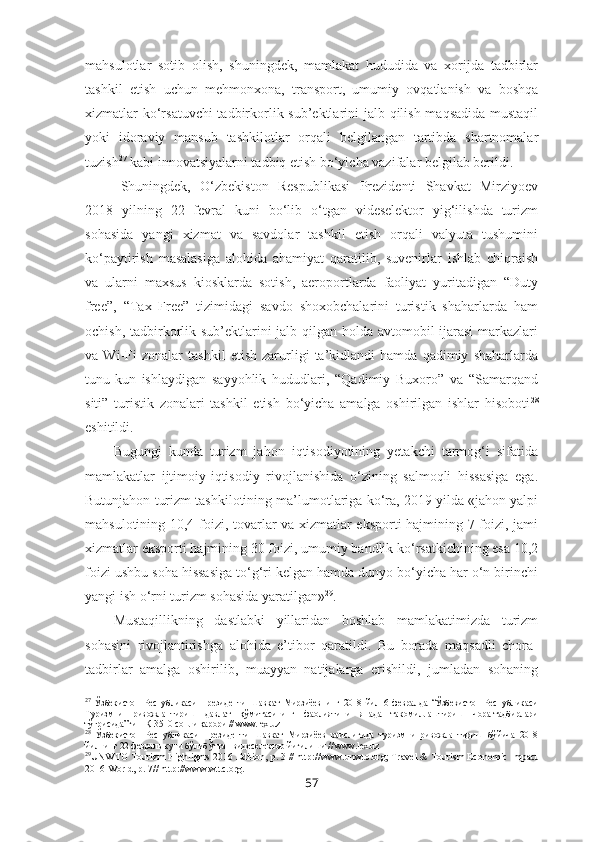 mahsulotlar   sotib   olish,   shuningdek,   mamlakat   hududida   va   xorijda   tadbirlar
tashkil   etish   uchun   mehmonxona,   transport,   umumiy   ovqatlanish   va   boshqa
xizmatlar ko‘rsatuvchi  tadbirkorlik sub’ektlarini  jalb qilish maqsadida  mustaqil
yoki   idoraviy   mansub   tashkilotlar   orqali   belgilangan   tartibda   shartnomalar
tuzish 27
 kabi innovatsiyalarni tadbiq etish bo‘yicha vazifalar belgilab berildi.
Shuningdek,   O‘zbekiston   Respublikasi   Prezidenti   Shavkat   Mirziyoev
2018   yilning   22   fevral   kuni   bo‘lib   o‘tgan   videselektor   yig‘ilishda   turizm
sohasida   yangi   xizmat   va   savdolar   tashkil   etish   orqali   valyuta   tushumini
ko‘paytirish   masalasiga   alohida   ahamiyat   qaratilib,   suvenirlar   ishlab   chiqraish
va   ularni   maxsus   kiosklarda   sotish,   aeroportlarda   faoliyat   yuritadigan   “Duty
free”,   “Tax   Free”   tizimidagi   savdo   shoxobchalarini   turistik   shaharlarda   ham
ochish, tadbirkorlik sub’ektlarini  jalb qilgan holda avtomobil ijarasi  markazlari
va   Wi-Fi   zonalar   tashkil   etish   zarurligi   ta’kidlandi   hamda   qadimiy   shaharlarda
tunu-kun   ishlaydigan   sayyohlik   hududlari,   “Qadimiy   Buxoro”   va   “Samarqand
siti”   turistik   zonalari   tashkil   etish   bo‘yicha   amalga   oshirilgan   ishlar   hisoboti 28
eshitildi.
Bugungi   kunda   turizm   jahon   iqtisodiyotining   yetakchi   tarmog‘i   sifatida
mamlakatlar   ijtimoiy-iqtisodiy   rivojlanishida   o‘zining   salmoqli   hissasiga   ega.
Butunjahon turizm tashkilotining ma’lumotlariga ko‘ra, 2019 yilda «jahon yalpi
mahsulotining 10,4 foizi, tovarlar va xizmatlar eksporti hajmining 7 foizi, jami
xizmatlar eksporti hajmining 30 foizi, umumiy bandlik ko‘rsatkichining esa 10,2
foizi ushbu soha hissasiga to‘g‘ri kelgan hamda dunyo bo‘yicha har o‘n birinchi
yangi ish o‘rni turizm sohasida yaratilgan» 29
. 
Mustaqillikning   dastlabki   yillaridan   boshlab   mamlakatimizda   turizm
sohasini   rivojlantirishga   alohida   e’tibor   qaratildi.   Bu   borada   maqsadli   chora-
tadbirlar   amalga   oshirilib,   muayyan   natijalarga   erishildi,   jumladan   sohaning
27
  Ўзбекистон   Республикаси   Президенти   Шавкат   Мирзиёевнинг   2018   йил   6   февралда   “Ўзбекистон   Республикаси
Туризмни   ривожлантириш   давлат   қўмитасининг   фаолиятини   янада   такомиллаштириш   чора-тадбирлари
тўғрисида”ги ПҚ-3510-сонли қарори // ww.lex.uz
28
  Ўзбекистон   Республикаси   Президенти   Шавкат   Мирзиёев   раислигида   туризмни   ривожлантириш   бўйича   2018
йилнинг 22 февраль куни бўлиб ўтган видеселектор йиғилиши // ww.lex.uz
29
UNWTO Tourizm Highlights 2016 Edition,  p.  3  //  http:// www.unwto.org ;  Travel & Tourism Economic Impact
2016 World ,  p.  7//  http:// www.wttc.org .
57 