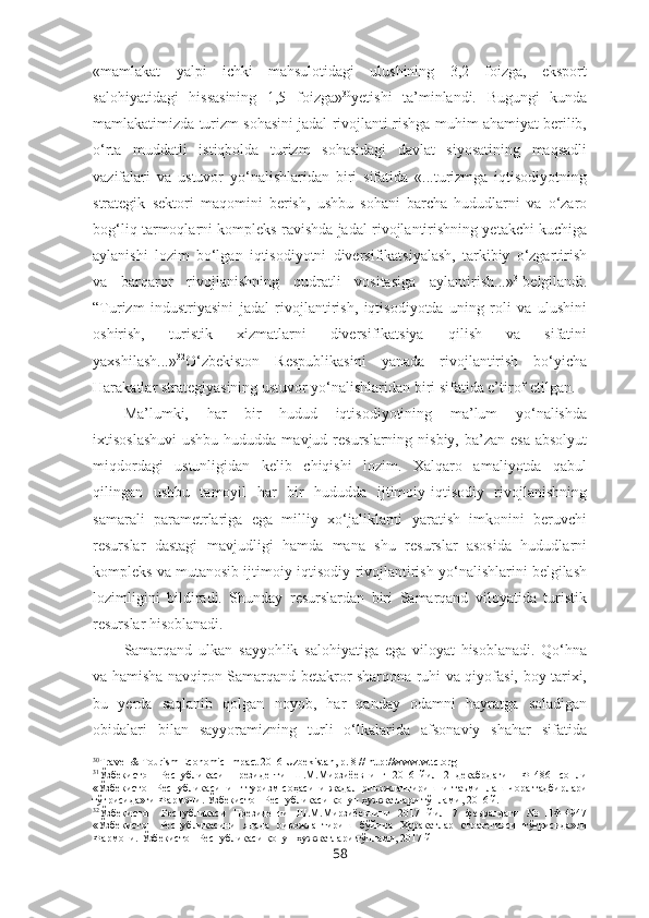 «mamlakat   yalpi   ichki   mahsulotidagi   ulushining   3,2   foizga,   eksport
salohiyatidagi   hissasining   1,5   foizga» 30
yetishi   ta’minlandi.   Bugungi   kunda
mamlakatimizda turizm sohasini jadal rivojlanti-rishga muhim ahamiyat berilib,
o‘rta   muddatli   istiqbolda   turizm   sohasidagi   davlat   siyosatining   maqsadli
vazifalari   va   ustuvor   yo‘nalishlaridan   biri   sifatida   «...turizmga   iqtisodiyotning
strategik   sektori   maqomini   berish,   ushbu   sohani   barcha   hududlarni   va   o‘zaro
bog‘liq tarmoqlarni kompleks ravishda jadal rivojlantirishning yetakchi kuchiga
aylanishi   lozim   bo‘lgan   iqtisodiyotni   diversifikatsiyalash,   tarkibiy   o‘zgartirish
va   barqaror   rivojlanishning   qudratli   vositasiga   aylantirish...» 31
belgilandi.
“Turizm   industriyasini   jadal   rivojlantirish,   iqtisodiyotda   uning   roli   va   ulushini
oshirish,   turistik   xizmatlarni   diversifikatsiya   qilish   va   sifatini
yaxshilash...» 32
O‘zbekiston   Respublikasini   yanada   rivojlantirish   bo‘yicha
Harakatlar strategiyasining ustuvor yo‘nalishlaridan biri sifatida e’tirof etilgan.
Ma’lumki,   har   bir   hudud   iqtisodiyotining   ma’lum   yo‘nalishda
ixtisoslashuvi  ushbu  hududda mavjud resurslarning  nisbiy, ba’zan esa  absolyut
miqdordagi   ustunligidan   kelib   chiqishi   lozim.   Xalqaro   amaliyotda   qabul
qilingan   ushbu   tamoyil   har   bir   hududda   ijtimoiy-iqtisodiy   rivojlanishning
samarali   parametrlariga   ega   milliy   xo‘jaliklarni   yaratish   imkonini   beruvchi
resurslar   dastagi   mavjudligi   hamda   mana   shu   resurslar   asosida   hududlarni
kompleks va mutanosib ijtimoiy-iqtisodiy rivojlantirish yo‘nalishlarini belgilash
lozimligini   bildiradi.   Shunday   resurslardan   biri   Samarqand   viloyatida   turistik
resurslar hisoblanadi. 
Samarqand   ulkan   sayyohlik   salohiyatiga   ega   viloyat   hisoblanadi.   Qo‘hna
va hamisha navqiron Samarqand betakror sharqona ruhi va qiyofasi, boy tarixi,
bu   yerda   saqlanib   qolgan   noyob,   har   qanday   odamni   hayratga   soladigan
obidalari   bilan   sayyoramizning   turli   o‘lkalarida   afsonaviy   shahar   sifatida
30
Travel & Tourism Economic Impact 2016 Uzbekistan, p. 8 //  http://www.wttc.org
31
Ўзбекистон   Республикаси   Президенти   Ш.М.Мирзиёевнинг   2016   йил   2   декабрдаги   ПФ-4861-сонли
«Ўзбекистон Республикасининг туризм соҳасини жадал   ривожлантиришни таъминлаш чора-тадбирлари
тўғрисида»ги Фармони. Ўзбекистон Республикаси  қонун ҳужжатлари тўплами, 2016 й.
32
Ўзбекистон   Республикаси   Президенти   Ш.М.Мирзиёевнинг   2017   йил   7   февралдаги   №   ПФ-4947
«Ўзбекистон   Республикасини   янада   ривожлантириш   бўйича   Ҳаракатлар   стратегияси   тўғрисида»ги
Фармони.  Ўзбекистон Республикаси  қонун ҳужжатлари тўплами, 2017 й
58 