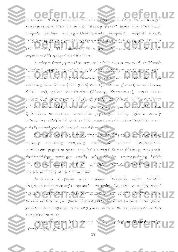 mashhurdir.   Moviy   gumbazlari   millionlab   sayyohlarni   o‘ziga   maftun   etadigan
Samarqand   Rim   bilan   bir   qatorda   “Abadiy   shahar”   degan   nom   bilan   butun
dunyoda   shuhrat   qozongan.Mamlakatimiz   miqyosida   mavjud   turistik
ob’ektlarning 37,7% (jami 2642ta) Samarqand viloyatida joylashgan bo‘lib, ular
780   me’moriy,   1530   arxeologik,   36   tarixiy,   225   monumental   san’at   va   71
xaykaltaroshlik  yodgorliklaridan iborat.
Bunday  tashqari,   yer  osti   va  yer   usti   gidrologik  suv   resurslari,  shifobaxsh
buloqlar (Qaynar buloq, Rohatbuloq, Muz buloq), tabiiy manzaralar, yam-yashil
o‘rmonzorlar   va   ming   yillik   daraxtlar   (Omonqo‘ton   o‘rmonzorlari,   Urgut
shahridagi Chor Chinor (1020 yillik) va h.k.), mashhur g‘orlar (Hazrati Dovud,
Kelsi,   Lev),   go‘zal   shar-sharalar   (G‘ussoy,   Kamangaron),   noyob   tabiat
yodgorliklari   (Kamangaron,   G‘us),   ajoyib   ko‘llar   (Alvasti   ko‘li),   Zarafshon
qo‘riqxonasi kabi tabiiy maskanlar viloyatimizning Urgut, Samarqand, Nurobod,
Qo‘shrobod   va   boshqa   tumanlarida   joylashgan   bo‘lib,   joylarda   zaruriy
infratuzilma   ob’ektlarini   shakllantirish   mexanizmlarini   takomillashtirish   orqali
turistik oqimni sezilarli darajada oshirish mumkin.
Shuni ta’kidlab o‘tish lozimki, birgina nodir tabiiy resurslar, boy tarixiy va
madaniy   merosning   mavjudligi   mamlakatda   turizmni   rivojlantirishni
ta’minlovchi yagona va yetarli shart bo‘la olmaydi.Zamon shiddatiga mos tarzda
rivojlantirishga   qaratilgan   amaliy   sa’y-harakatlar   strategiyasining   ishlab
chiqilishi   va   amalga   oshirilishi   tanlangan   marraga   yetishishning   aniq
chegaralarini belgilashga xizmat qiladi.
Samarqand   viloyatida   uzoq   muddatli   istiqbolda   turizm   sohasini
rivojlantirishning   strategik   maqsadi   –   mamlakat   fuqarolari   va   xorijiy   tashrif
buyuruvchilarning   turli   turistik   xizmatlarga   bo‘lgan   talabini   qondirish,   uning
xalqaro   turistik   hamjamiyatga   integratsiyasini   ta’minlashga   keng   imkoniyatlar
yaratishni ta’minlaydigan zamonaviy yuqori samarali va raqobatbardosh turistik
kompleksni yaratish.
Ushbu   maqsaddan   kelib   chiqqan   holda,   quyidagi   vazifalarni   amalga
oshirish maqsadga muvofiq:
59 