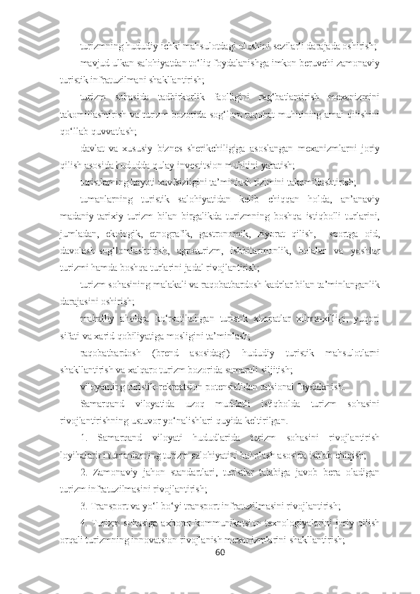 – turizmning hududiy ichki mahsulotdagi ulushini sezilarli darajada oshirish; 
– mavjud ulkan salohiyatdan to‘liq foydalanishga imkon beruvchi zamonaviy
turistik infratuzilmani shakllantirish; 
– turizm   sohasida   tadbirkorlik   faolligini   rag‘batlantirish   mexanizmini
takomillashtirish va turizm bozorida sog‘lom raqobat muhitining amal  qilishini
qo‘llab-quvvatlash;
– davlat   va   xususiy   biznes   sherikchiligiga   asoslangan   mexanizmlarni   joriy
qilish asosida hududda qulay investitsion muhitini yaratish;
– turistlarning hayoti xavfsizligini ta’minlash tizimini takomillashtirish;
– tumanlarning   turistik   salohiyatidan   kelib   chiqqan   holda,   an’anaviy
madaniy-tarixiy   turizm   bilan   birgalikda   turizmning   boshqa   istiqbolli   turlarini,
jumladan,   ekologik,   etnografik,   gastronomik,   ziyorat   qilish,     sportga   oid,
davolash-sog‘lomlashtirish,   agroturizm,   ishbilarmonlik,   bolalar   va   yoshlar
turizmi hamda boshqa turlarini jadal rivojlantirish;
– turizm sohasining malakali va raqobatbardosh kadrlar bilan ta’minlanganlik
darajasini oshirish; 
– mahalliy   aholiga   ko‘rsatiladigan   turistik   xizmatlar   xilma-xilligi,   yuqori
sifati va xarid qobiliyatiga mosligini ta’minlash; 
– raqobatbardosh   (brend   asosidagi)   hududiy   turistik   mahsulotlarni
shakllantirish va xalqaro turizm bozorida samarali siljitish;
– viloyatning turistik-rekreatsion potensialidan ratsional foydalanish.
Samarqand   viloyatida   uzoq   muddatli   istiqbolda   turizm   sohasini
rivojlantirishning  ustuvor yo‘nalishlari quyida keltirilgan.
1.   Samarqand   viloyati   hududlarida   turizm   sohasini   rivojlantirish
loyihalarini tumanlarning turizm salohiyatini baholash asosida ishlab chiqish;
2.   Zamonaviy   jahon   standartlari,   turistlar   talabiga   javob   bera   oladigan
turizm infratuzilmasini rivojlantirish;
3. Transport va yo‘l bo‘yi transport infratuzilmasini rivojlantirish;
4.  Turizm   sohasiga   axborot-kommunikatsion   texnologiyalarini   joriy   qilish
orqali turizmning innovatsion rivojlanish mexanizmlarini shakllantirish;
60 