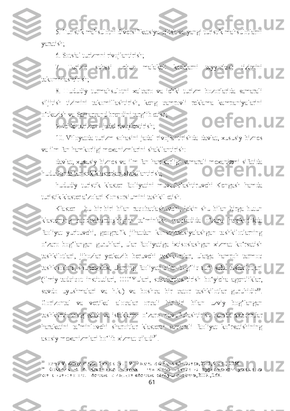 5. Turistik mahsulotni diversifikatsiya qilish va yangi turistik mahsulotlarni
yaratish;
6. Sotsial turizmni rivojlantirish;
7.   Turizm   sohasi   uchun   malakali   kadrlarni   tayyorlash   tizimini
takomillashtirish;
8.   Hududiy   turmahsulotni   xalqaro   va   ichki   turizm   bozorlarida   samarali
siljitish   tizimini   takomillashtirish,   keng   qamrovli   reklama   kampaniyalarini
o‘tkazish va Samarqand brendini targ‘ib etish;
9. Ichki turizmni jadal rivojlantirish;
10.   Viloyatda   turizm   sohasini   jadal   rivojlantirishda   davlat,   xususiy   biznes
va ilm-fan hamkorligi mexanizmlarini shakllantirish:
– davlat,   xususiy   biznes   va   ilm-fan   hamkorligi   samarali   mexanizmi   sifatida
hududlarda turistik klasterlari shakllantirish;
– hududiy   turistik   klaster   faoliyatini   muvofiqlashtiruvchi   Kengash   hamda
turistik klaster a’zolari Konsorsiumini tashkil etish. 
Klaster   –   bu   bir-biri   bilan   raqobatlashuvchi,   lekin   shu   bilan   birga   butun
klasterning   raqobatbardoshligini   ta’minlash   maqsadida   o‘zaro   hamkorlikda
faoliyat   yurituvchi,   geografik   jihatdan   konsentratsiyalashgan   tashkilotlarning
o‘zaro   bog‘langan   guruhlari,   ular   faoliyatiga   ixtisoslashgan   xizmat   ko‘rsatish
tashkilotlari,   jihozlar   yetkazib   beruvchi   tashkilotlar,   ularga   hamroh   tarmoq
tashkilotlari, shuningdek, ularning faoliyati bilan bog‘liq turli soha tashkilotlari
(ilmiy-tadqiqot   institutlari,   OO‘Yulari,   standartlashtirish   bo‘yicha   agentliklar,
savdo   uyushmalari   va   h.k.)   va   boshqa   bir   qator   tashkilotlar   guruhidir 33
.
Gorizontal   va   vertikal   aloqalar   orqali   bir-biri   bilan   uzviy   bog‘langan
tashkilotlarning   talab   va   istaklarini   o‘zaro   muvofiqlashtirish   hamda   axborotlar
harakatini   ta’minlovchi   sharoitlar   klasterni   samarali   faoliyat   ko‘rsatishining
asosiy mexanizmlari bo‘lib xizmat qiladi 34
.
33
Портер М. Конкуренция.  Пер. с англ. – М.: Издательский дом «Вильямс», 2005, 610 с., С.256.
34
  Корчагина   Н.   А.   Кластерная   политика   –   технология   повышения   эффективности   управления
компаниями: моногр. – Астрахань: Изд. дом «Астраханский университет», 2009., C .68.
61 