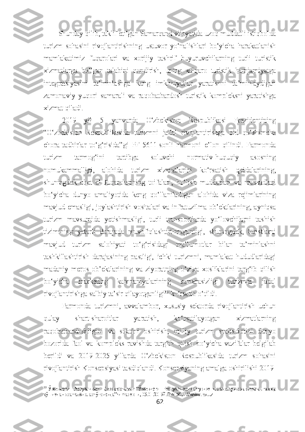 Shunday qilib, taklif etilgan Samarqand viloyatida uzoq muddatli istiqbolda
turizm   sohasini   rivojlantirishning   ustuvor   yo‘nalishlari   bo‘yicha   harakatlanish
mamlakatimiz   fuqarolari   va   xorijiy   tashrif   buyuruvchilarning   turli   turistik
xizmatlarga   bo‘lgan   talabini   qondirish,   uning   xalqaro   turistik   hamjamiyatga
integratsiyasini   ta’minlashga   keng   imkoniyatlar   yaratishni   ta’minlaydigan
zamonaviy   yuqori   samarali   va   raqobatbardosh   turistik   kompleksni   yaratishga
xizmat qiladi.
2019   yil   5   yanvarda   O‘zbekiston   Respublikasi   Prezidentining
“ O‘zbekiston   Respublikasida   turizmni   jadal   rivojlantirishga   oid   qo‘shimcha
chora-tadbirlar   to‘g‘risida”gi   PF-5611-sonli   Farmoni   e’lon   qilindi.   Farmonda
turizm   tarmog‘ini   tartibga   soluvchi   normativ-huquqiy   asosning
nomukammalligi,   alohida   turizm   xizmatlarini   ko‘rsatish   qoidalarining,
shuningdek   chet   el   fuqarolarining   toifalari,   bo‘lish   muddatlari   va   maqsadlari
bo‘yicha   dunyo   amaliyotida   keng   qo‘llaniladigan   alohida   viza   rejimlarining
mavjud emasligi, joylashtirish vositalari va infratuzilma ob’ektlarining, ayniqsa
turizm   mavsumida   yetishmasligi,   turli   transportlarda   yo‘lovchilarni   tashish
tizimining   yetarli   darajada   muvofiqlashtirilmaganligi,   shuningdek,   turistlarni
mavjud   turizm   salohiyati   to‘g‘risidagi   ma’lumotlar   bilan   ta’minlashni
tashkillashtirish   darajasining   pastligi,   ichki   turizmni,   mamlakat   hududlaridagi
madaniy   meros   ob’ektlarining   va   ziyoratning   o‘ziga   xosliklarini   targ‘ib   qilish
bo‘yicha   marketing   kampaniyalarining   samarasizligi   turizmni   jadal
rivojlantirishga salbiy ta’sir qilayotganligi 35
 ko‘rsatib o‘tildi. 
Farmonda   turizmni,   avvalambor,   xususiy   sektorda   rivojlantirish   uchun
qulay   shart-sharoitlar   yaratish,   ko‘rsatilayotgan   xizmatlarning
raqobatbardoshligini   va   sifatini   oshirish,   milliy   turizm   mahsulotini   dunyo
bozorida   faol   va   kompleks   ravishda   targ‘ib   qilish   bo‘yicha   vazifalar   belgilab
berildi   va   2019-2025   yillarda   O‘zbekiston   Respublikasida   turizm   sohasini
rivojlantirish Konsepsiyasi tasdiqlandi. Konsepsiyaning amalga oshirilishi 2019-
35
  Ўзбекистон   Республикаси   Президентининг   “Ўзбекистон   Республикасида   туризмни   жадал   ривожлантиришга   оид
қўшимча чора-тадбирлар тўғрисида”ги Фармони, 05.01.2019й. ПФ-5611 // ww.lex.uz 
62 