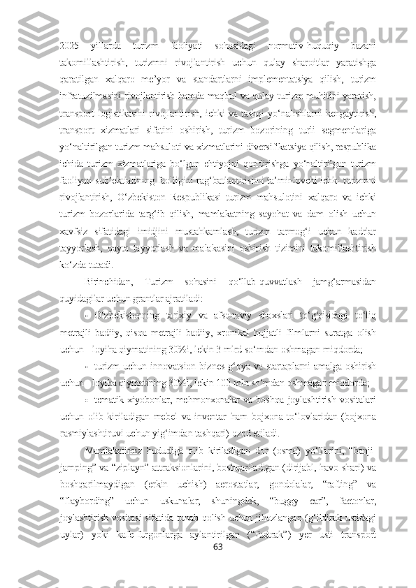2025   yillarda   turizm   faoliyati   sohasidagi   normativ-huquqiy   bazani
takomillashtirish,   turizmni   rivojlantirish   uchun   qulay   sharoitlar   yaratishga
qaratilgan   xalqaro   me’yor   va   standartlarni   implementatsiya   qilish,   turizm
infratuzilmasini rivojlantirish hamda maqbul va qulay turizm muhitini yaratish,
transport  logistikasini  rivojlantirish, ichki  va  tashqi  yo‘nalishlarni  kengaytirish,
transport   xizmatlari   sifatini   oshirish,   turizm   bozorining   turli   segmentlariga
yo‘naltirilgan turizm mahsuloti va xizmatlarini diversifikatsiya qilish, respublika
ichida   turizm   xizmatlariga   bo‘lgan   ehtiyojni   qondirishga   yo‘naltirilgan   turizm
faoliyati sub’ektlarining faolligini rag‘batlantirishni ta’minlovchi ichki turizmni
rivojlantirish,   O‘zbekiston   Respublikasi   turizm   mahsulotini   xalqaro   va   ichki
turizm   bozorlarida   targ‘ib   qilish,   mamlakatning   sayohat   va   dam   olish   uchun
xavfsiz   sifatidagi   imidjini   mustahkamlash,   turizm   tarmog‘i   uchun   kadrlar
tayyorlash,   qayta   tayyorlash   va   malakasini   oshirish   tizimini   takomillashtirish
ko‘zda tutadi.
Birinchidan,   Turizm   sohasini   qo‘llab-quvvatlash   jamg‘armasidan
quyidagilar uchun grantlar ajratiladi:
 O‘zbekistonning   tarixiy   va   afsonaviy   shaxslari   to‘g‘risidagi   to‘liq
metrajli   badiiy,   qisqa   metrajli   badiiy,   xronikal   hujjatli   filmlarni   suratga   olish
uchun - loyiha qiymatining 30%i, lekin 3 mlrd so‘mdan oshmagan miqdorda;
 turizm  uchun innovatsion  biznes  g‘oya va  startaplarni  amalga  oshirish
uchun - loyiha qiymatining 30%i, lekin 100 mln so‘mdan oshmagan miqdorda;
 tematik   xiyobonlar,   mehmonxonalar   va   boshqa   joylashtirish   vositalari
uchun   olib   kiriladigan   mebel   va   inventar   ham   bojxona   to‘lovlaridan   (bojxona
rasmiylashtiruvi uchun yig‘imdan tashqari) ozod etiladi.
Mamlakatimiz   hududiga   olib   kiriladigan   dor   (osma)   yo‘llarini,   “banji-
jamping” va “ziplayn” attraksionlarini, boshqariladigan (dirijabl, havo shari) va
boshqarilmaydigan   (erkin   uchish)   aerostatlar,   gondolalar,   “rafting”   va
“flaybording”   uchun   uskunalar,   shuningdek,   “buggy   car”,   faetonlar,
joylashtirish vositasi sifatida tunab qolish uchun jihozlangan (g‘ildirak ustidagi
uylar)   yoki   kafe-furgonlarga   aylantirilgan   (“fudtrak”)   yer   usti   transport
63 