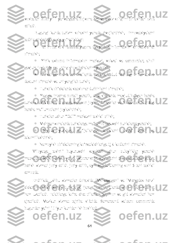 vositalari 2023 yil 1 yanvargacha bojxona boji va aksiz solig‘ini to‘lashdan ozod
etiladi.
Bugungi   kunda   turizm   sohasini   yanada   rivojlantirish,     innovatsiyalarni
tadbiq etishning asosiy yo‘nalishlari: 
  Har bir turistik hududda yagona dizayndagi informatsion ko‘rsatkichlar
o‘rnatish; 
   Yirik   axborot   informatsion   markazi,   vokzal   va   aeroportlar,   aholi
gavjum joylarida esa uning shoxobchalarini yaratish; 
   O‘rnatilgan   bank   terminallarida   turistik   hudud   haqidagi   informatsion
dasturni o‘rnatish va uni yangilab turish; 
  Turistik ob’ektlarda statsionar durbinlarni o‘rnatish; 
   Yagona internet portali yaratib, unda shaharda mavjud bo‘lgan barcha
turistik   tashkilotlar,   diqqatga   sazovor   joylar,   do‘konlar   va   hokazolar   haqidagi
barcha ma’lumotlarni joylashtirish; 
  Turistlar uchun “Call ”  markazni tashkil qilish;
  Mehmonxonalarda turistlarga ma’lumot beruvchi punktlarni yaratish;
   Piyoda   yurishga   mo‘ljallangan   zonalarni   tashkil   qilish   va
takomillashtirish;
  Namoyish ob’ektlarning ko‘rsatkichlariga QR-kodlarini o‘rnatish.
Viloyatga   tashrif   buyuruvchi   sayohlar   uchun   qulayliklar   yaratish
maqsadida RENT CAR -yengil avtotransport vositalarini qisqa muddatli ijaraga
berish   xizmati   joriy   etildi.   joriy   etilib,   ayni   vaqda   ularning   soni   5   tani   tashkil
etmoqda.
Endilikda   ushbu   xizmatlar   doirasida   "Volkswagen"   va   "Mersedes-Benz"
elektromobillari   xorijiy   turistlarga   ijaraga   berilib,   ularda   wi-fi   orqali   internet
ham   uzatiladi.   Talablarga   ko‘ra   chet   tillardan   tarjimon   va   gid   xizmatlari   ham
ajratiladi.   Mazkur   xizmat   tajriba   sifatida   Samarqand   xalqaro   aeroportida
bugundan ya’ni 10 iyun kunidan ish boshladi.
64 