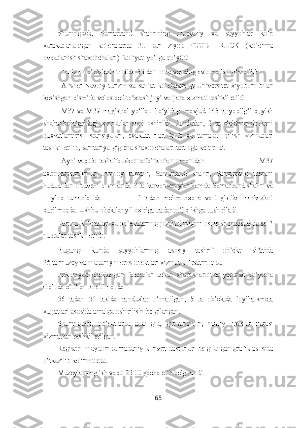 Shuningdek,   Samarqand   shahrining   markaziy   va   sayyohlar   ko‘p
xarakatlanadigan   ko‘chalarda   30   dan   ziyod   FOOD   TRUCK   (ko‘chma
ovqatlanish shaxobchalari) faoliyati yo‘lga qo‘yildi.
Turizm ob’ektlari atrofida 30 dan ortiq vending avtomatlari o‘rnatildi.
Alisher   Navoiy  turizm   va  san’at  ko‘chasining  Universitet   xiyoboni  bilan
kesishgan qismida velosiped to‘xtash joyi va ijara xizmati tashkil etildi.
M37  va  M39   magistral  yo‘llari  bo‘yidagi   mavjud  163  ta  yoqilg‘i  quyish
shahaobchalaridagi   xizmatlar   soni   oshirildi.   Jumladan,   2   ta   elektromobillarni
quvvatlantirish   stansiyalari,   evakuatorlar,   kofe   va   tamaddi   qilish   xizmatlari
tashkil etilib, sanitariya-gigiena shaxobchalari tartibga keltirildi.
Ayni vaqtda tashabbuskor tadbirkorlar tomonidan                                               M37
avtomagistralining   Jomboy   tumani,   Samarqand   shahri,   Samarqand   tumani
hududidan o‘tuvchi qismlarida 3 ta karvonsaroylar hamda Samarqand shahri va
Toyloq   tumanlarida                       1   tadan   mehmonxona   va   logistika   markazlari
qurilmoqda. Ushbu obektlar yil oxiriga qadar to‘liq ishga tushiriladi. 
Turizm ko‘chalari va ob’ektlarning jozibadorligini oshirish maqsadida selfi
nuqtalar tashkil etildi. 
Bugungi   kunda   sayyohlarning   asosiy   tashrif   ob’ekti   sifatida
26 ta muzey va madaniy meros obektlari xizmat ko‘rsatmoqda. 
Imkoniyati   cheklangan   fuqarolar   uchun   shart-sharoitlar   yaratish   bo‘yicha
alohida e’tibor qaratilmoqda.
26   tadan   21   tasida   panduslar   o‘rnatilgan,   5   ta   ob’ektda   loyiha-smeta
xujjatlari asosida amalga oshirilishi belgilangan.
Shuningdek,   ob’ektlarda   audiogid,   gid-tarjimon,   milliy   liboslar   ijarasi
xizmatlari tashkil etilgan.
Registon maydonida madaniy konsert dasturlari belgilangan grafik asosida
o‘tkazilib kelinmoqda.
Muzeylarning ish vaqti 22:00 gacha etib belgilandi.
65 