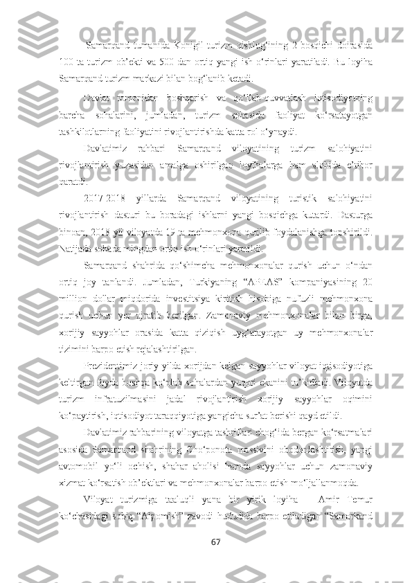 -   Samarqand   tumanida   Konigil   turizm   qishlog‘ining   2-bosqichi   doirasida
100 ta  turizm   ob’ekti   va  500 dan  ortiq  yangi  ish  o‘rinlari  yaratiladi.  Bu  loyiha
Samarqand turizm markazi bilan bog‘lanib ketadi.
Davlat   tomonidan   boshqarish   va   qo‘llab-quvvatlash   iqtisodiyotning
barcha   sohalarini,   jumladan,   turizm   sohasida   faoliyat   ko‘rsatayotgan
tashkilotlarning faoliyatini rivojlantirishda katta rol o‘ynaydi. 
Davlatimiz   rahbari   Samarqand   viloyatining   turizm   salohiyatini
rivojlantirish   yuzasidan   amalga   oshirilgan   loyihalarga   ham   alohida   e’tibor
qaratdi.
2017-2018   yillarda   Samarqand   viloyatining   turistik   salohiyatini
rivojlantirish   dasturi   bu   boradagi   ishlarni   yangi   bosqichga   kutardi.   Dasturga
binoan, 2018 yil viloyatda 19 ta mehmonxona qurilib foydalanishga topshirildi.
Natijada sohada mingdan ortiq ish o‘rinlari yaratildi.
Samarqand   shahrida   qo‘shimcha   mehmonxonalar   qurish   uchun   o‘ndan
ortiq   joy   tanlandi.   Jumladan,   Turkiyaning   “APEAS”   kompaniyasining   20
million   dollar   miqdorida   investitsiya   kiritish   hisobiga   nufuzli   mehmonxona
qurish   uchun   yer   ajratib   berilgan.   Zamonaviy   mehmonxonalar   bilan   birga,
xorijiy   sayyohlar   orasida   katta   qiziqish   uyg‘atayotgan   uy   mehmonxonalar
tizimini barpo etish rejalashtirilgan.
Prezidentimiz joriy yilda xorijdan kelgan sayyohlar viloyat iqtisodiyotiga
keltirgan foyda boshqa ko‘plab sohalardan yuqori ekanini ta’kidladi. Viloyatda
turizm   infratuzilmasini   jadal   rivojlantirish   xorijiy   sayyohlar   oqimini
ko‘paytirish, iqtisodiyot taraqqiyotiga yangicha sur’at berishi qayd etildi.
Davlatimiz rahbarining viloyatga tashriflari chog‘ida bergan ko‘rsatmalari
asosida   Samarqand   shahrining   Cho‘ponota   massivini   obodonlashtirish,   yangi
avtomobil   yo‘li   ochish,   shahar   aholisi   hamda   sayyohlar   uchun   zamonaviy
xizmat ko‘rsatish ob’ektlari va mehmonxonalar barpo etish mo‘ljallanmoqda.
Viloyat   turizmiga   taaluqli   yana   bir   yirik   loyiha   –   Amir   Temur
ko‘chasidagi   sobiq   “Alpomish”   zavodi   hududida   barpo   etiladigan   “Samarkand
67 