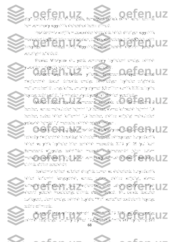 city”   turistik   zonasidir.   Shuningdek,   Samarqand   eshkak   eshish   kanali   atrofida
ham zamonaviy sayyohlik shaharchasi barpo qilinadi.
Prezidentimiz xorijlik mutaxassislar ishtirokida ishlab chiqilgan sayyohlik
maskanlari loyhalari bilan tanishar ekan, turistik xizmatlarga bo‘lgan talab oshib
borayotganlini   inobatga   olib,   sayyohlar   uchun   barcha   sharoitni   yaratish
zarurligini ta’kidladi.
Shavkat   Mirziyoev   shu   yerda   zamonaviy   loyihalarni   amalga   oshirish
yuzasidan turkiyalik ishbilarmonlar bilan suhbatlashdi.
Prezidentimizga   2018-2019   yillarda   Samarqand   viloyatini   kapital
rivojlantirish   dasturi   doirasida   amalga   oshiriladigan   loyihalar   to‘g‘risida
ma’lumot berildi. Unga ko‘ra, umumiy qiymati 5,2 trillion sumlik 2020 ta loyiha
hayotga tadbiq etildi, 19 mingdan ziyod yangi ish o‘rinlari yaratiladi.
Mazkur   dastur   rejasida   Samarqand   kelgusida   aholi   daromadlarini   2
barobar,  sanoat mahsulotlari hajmini 1,7 barobar, xizmat ko‘rsatish hajmini 1,8
barobar,   pudrat   ishlari   ko‘lamini   1,9   barobar,   qishloq   xo‘jaligi   mahsulotlari
yetkazish hajmini 1,4 marotaba oshirish rejalashtirilgan .
O‘zbekiston   Respublikasi   Prezidenti   Sh.Mirziyoev   hududlarni   ijtimoiy
iqtisodiy rivojlantirish borasidagi islohotlarni amalga oshirayotgan bunyodkorlik
ishlari   va   yirik   loyihalar   bilan   tanishish   maqsadida   2019   yil   26   iyul   kuni
Samarqand   viloyatiga   tashrifidan   maqsad   –   Samarqandni   jahon   turizm
markaziga   aylantirish,   aholi   uchun   zamonaviy   turmush   sharoitini   yaratishga
alohida e’tibor qaratishdir.
Davlatimiz rahbari safarlari chog‘ida tuman va shaharlarda bunyodkorlik
ishlari   ko‘lamini   kengaytirish,   sanoat,   turizm,   qishloq   xo‘jaligi,   xizmat
ko‘rsatish   kabi   sohalarni   jadal   rivojlantirish,   aholi   uchun   munosib   turmush
sharoiti   yaratish   masalalariga   alohida   e’tibor   qaratdi.   Shu   asosda   dasturlar
tuzilayapti, ularni amalga oshirish buyicha “Yo‘l xarita”lari tasdiqlanib hayotga
tadbiq etilmoqda.
Xususan,   joriy   yilning   birinchi   yarmida   2019-2020   yillarda   amalga
oshirish   belgilangan   umumiy   qiymati   19,6   trillion   so‘mlik   987   loyihaning   572
68 