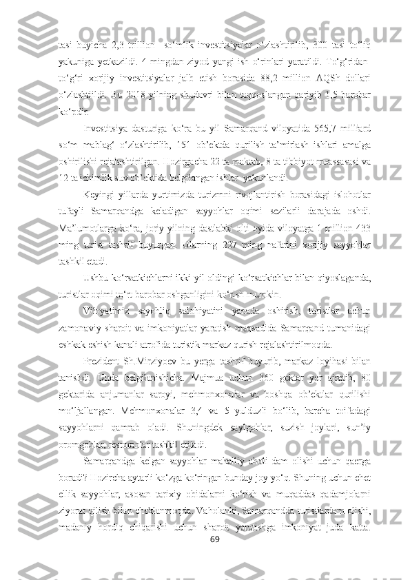 tasi   buyicha   2,3   trillion     so‘mlik   investitsiyalar   o‘zlashtirilib,   300   tasi   to‘liq
yakuniga   yetkazildi.   4   mingdan   ziyod   yangi   ish   o‘rinlari   yaratildi.   To‘g‘ridan-
to‘g‘ri   xorijiy   investitsiyalar   jalb   etish   borasida   88,2   million   AQSh   dollari
o‘zlashtiildi.   Bu   2018   yilning   shudavri   bilan   taqqoslangan   qariyib   1,5   barobar
ko‘pdir.
Investitsiya   dasturiga   ko‘ra   bu   yil   Samarqand   viloyatida   565,7   milliard
so‘m   mablag‘   o‘zlashtirilib,   151   ob’ektda   qurilish   ta’mirlash   ishlari   amalga
oshirilishi rejalashtirilgan. Hozirgacha 22 ta maktab, 8 ta tibbiyot muassasasi va
12 ta ichimlik suv ob’ektida belgilangan ishlar  yakunlandi.
Keyingi   yillarda   yurtimizda   turizmni   rivojlantirish   borasidagi   islohotlar
tufayli   Samarqandga   keladigan   sayyohlar   oqimi   sezilarli   darajada   oshdi.
Ma’lumotlarga  ko‘ra,  joriy  yilning dastlabki  olti  oyida  viloyatga  1 million 433
ming   turist   tashrif   buyurgan.   Ularning   227   ming   nafarini   xorijiy   sayyohlar
tashkil etadi.
Ushbu ko‘rsatkichlarni ikki yil  oldingi  ko‘rsatkichlar  bilan qiyoslaganda,
turistlar oqimi to‘rt barobar oshganligini ko‘rish mumkin. 
Viloyatimiz   sayohliq   salohiyatini   yanada   oshirish,   turistlar   uchun
zamonaviy   sharoit   va   imkoniyatlar   yaratish   maqsadida   Samarqand   tumanidagi
eshkak eshish kanali atrofida turistik markaz qurish rejalashtirilmoqda. 
Prezident   Sh.Mirziyoev   bu   yerga   tashrif   buyurib,   markaz   loyihasi   bilan
tanishdi.   Unda   belgilanishicha.   Majmua   uchun   360   gektar   yer   ajratib,   80
gektarida   anjumanlar   saroyi,   mehmonxonalar   va   boshqa   ob’ektlar   qurilishi
mo‘ljallangan.   Mehmonxonalar   3,4   va   5   yulduzli   bo‘lib,   barcha   toifadagi
sayyohlarni   qamrab   oladi.   Shuningdek   saylgohlar,   suzish   joylari,   sun’iy
oromgohlar, restoranlar tashkil etiladi.
Samarqandga   kelgan   sayyohlar   mahalliy   aholi   dam   olishi   uchun   qaerga
boradi? Hozircha aytarli ko‘zga ko‘ringan bunday joy yo‘q. Shuning uchun chet
ellik   sayyohlar,   asosan   tarixiy   obidalarni   ko‘rish   va   muqaddas   qadamjolarni
ziyorat qilish bilan cheklanmoqda. Vaholanki, Samarqandda turistlardam olishi,
madaniy   hordiq   chiqarishi   uchun   sharoit   yaratishga   imkoniyat   juda   katta.
69 