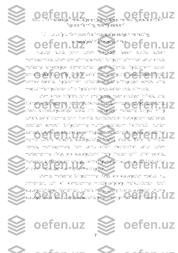 I Bob.Turizm soxasiga investitsiyalar jalb qilishda marketing vositalaridan
foydalanishning nazariy asoslari
1.1 Hududiy turizm bozorida integratsiyalashgan marketing
konsepsiyasini amalga oshirish
Bugungi   kunda   jahon   turizm   bozoridagi   keskin   raqobat   kurashi
mamlakatimizda turizm tarmog‘ining samarali faoliyatini ta’minlash uchun sohada
marketing   konsepsiyasi   elementlaridan   keng   ko‘lamda   foydalanishni   taqozo
etmoqda.   Ammo,   milliy   turistik   tashkilotlar   amaliyotida   ushbu   elementlardan
tizimsiz   ravishda   foydalanilishi   oqibatida   sohada   ko‘rilayotgan   samara   uning
mavjud imkoniyatlardan to‘liq foydalanish darajadasidan ortda qolmoqda.
Turizm   sohasi   bo‘yicha   jahon   amaliyotiga   nazar   soladigan   bo‘lsak,   unda
boshqaruv   faoliyatining   barcha   (korxona,   hudud,   mintaqa,   milliy)   darajalarida
o‘zaro   kooperatsiyalashgan   tarzda   olib   borilayotgan   marketing   faoliyati   milliy
turistik   tashkilotlarning   jahon   bozorida   raqobatbardosh   pozitsiyalarni   egallashga
qaratilgan   samarali   faoliyatlarining   muhim   katalizatori   hisoblanadi.   Bundan
tashqari, turizm bozorida amalga oshirilayotgan marketing faoliyatiga oid tadbirlar
majmui   turistik   marketing   xususiyatlariga   bog‘liq   shaklda   tashkil   etilmoqda.
Demak,   mamlakatimizda   ham   ushbu   sohani   rivojlantirish   uchun   turizm
marketingining   o‘ziga   xos   xususiyatlarini   ilmiy   jihatdan   tahlil   qilish   asosida,
marketing   konsepsiyasini   amalga   oshirish   yuzasidan   xulosa   va   takliflar   ishlab
chiqishni maqsadga muvofiq, deb hisoblaymiz. 
Turizmda   marketing   faoliyatinining   o‘ziga   xos   xususiyatlari   mavjud.   Bu,
birinchidan,   turli   xil   xizmatlarning   moddiy-ashyoviy   mahsulotlardan   farqli
xususiyatlarida   va   ikkinchidan,   turistik   mahsulotning   boshqa   xizmatlar   umumiy
xususiyatlaridan farqli alohida xossalarida yorqin namoyon bo‘ladi.(1.1-rasm). 
7 