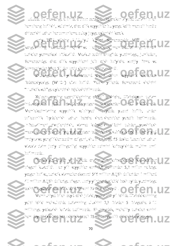 Hududda bu maskanga alohida e’tibor qartiladi. Bu makon ziyorat turizmi bilan
hamohang bo‘lishi, xalqimiz, chet ellik sayyohlar bu yerga kelib maroqli hordiq
chiqarishi uchun har tomonlama qulay joyga aylanishi kerak.
Joriy   2019   yilning   9-10   iyul   kunlari   Samarqandda   MDH   Turizm
kengashining   navbatdagi   majlisi   va   Hamdo‘stlik   mamlakatlarining   birinchi
turistlar   yarmarkasi   o‘tkazildi.   Mazkur   tadbir   chog‘ida   yurtimizga,   jumladan,
Samarqandga   chet   ellik   sayyohlarni   jalb   etish   bo‘yicha   xorijiy   firma   va
kompaniyalar bilan 50 dan ortiq shartnomalar imzolandi.
Shuningdek,   bu   yil   Samarqand   shahri   Jahon   sayyohlik   shaharlari
federatsiyasiga   (WTCF)   a’zo   bo‘ldi.   Yaqin   yillarda   Samarqand   shahrini
“Turistik xab”ga aylantirish rejalashtirilmoqda.
Xalqaro   reyting   agentliklarining   e’tirof   etishicha,   O‘zbekiston   turizm
industriyasini   jadal   rivojlantirayotgan   davlatlardan   biri   hisoblanadi.
Mamlakatimizning   sayyohlik   salohiyati   nihoyatda   yuqori   bo‘lib,   undan
to‘laqonlik   foydalanish   uchun   barcha   shart-sharoitlar   yaratib   berilmoqda.
Infratuzilmani   rivojlantirish,   xizmat   ko‘rsatish   sifatini   tubdan   yaxshilash
maqsadida sohada faoliyat yuritayotgan tadbirkorlik sub’ektlariga 20 dan ziyod
imtiyoz va yangiliklar taqdim etilgani, shu bilan birga 65 davlat fuqarolari uchun
vizasiz   tizim   joriy   qilinganligi   sayyohlar   oqimini   ko‘payishida   muhim   omil
bo‘lmoqda .
Darhaqiqat,   o‘tgan   yili   sohada   eng   muhim   ko‘rsatkichlar   ikki   barobar
o‘sgani   kuzatildi.   Har   yili   sayyohlar   soni   2,6   milliondan   5,3   millon   nafarga
yetgan bo‘lsa, turistik xizmatlar eksporti 546 million AQSh dollaridan 1 milliard
40 million AQSh dollariga o‘sgan. Joriy yilning dastlabki besh oyida yurtimizga
tashrif buyurgan chet ellik turistlar soni 39 foiz ko‘paydi .
Mamnuniyat bilan qayd etish joizki, yaqin olti yil ichida O‘zbekistonning
yalpi   ichki   mahsulotida   turizmning   ulushini   2,3   foizdan   5   foizgacha   9-10
millionga   yetkazish   ko‘zda   tutilmoqda.   Shuningdek,   mahalliy   turistlar   sonini
ham deyarli ikki barobar oshirish orqali 25 millionga olib chiqish belgilangan.
70 