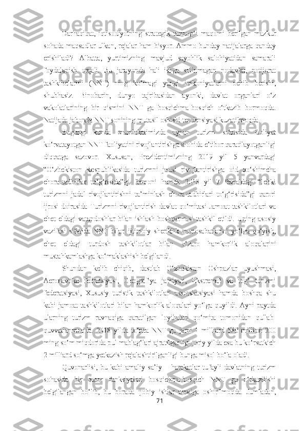 Darhaqiqat,   iqtisodiyotning   strategik   tarmog‘i   maqomi   berilgan   mazkur
sohada  maqsadlar  ulkan,  rejalar   ham  bisyor.  Ammo bunday  natijalarga qanday
erishiladi?   Albatta,   yurtimizning   mavjud   sayohlik   salohiyatidan   samarali
foydalanish   orqali.   Bu   jarayonda   hali   ishga   solinmagan   nodavlat,   notijorat
tashkilotlarini   (NNT)   ning   ko‘magi   yangi   imkoniyatlarni   ochib   berishi,
shubhasiz.   Binobarin,   dunyo   tajribasidan   ayonki,   davlat   organlari   o‘z
vakolatlarining   bir   qismini   NNT   ga   bosqichma-bosqich   o‘tkazib   bormoqda.
Natijada jahonda NNT sonining mutasil oshishi tendensiyasi kuzatilmoqda.
Bugungi   kunda   mamlakatimizda   aynan   turizm   sohasida   faoliyat
ko‘rsatayotgan NNT faoliyatini rivojlantirishga alohida e’tibor qaratilayotganligi
diqqatga   sazovor.   Xususan,   Prezidentimizning   2019   yil   5   yanvardagi
“O‘zbekiston   Respublikasida   turizmni   jadal   rivojlantirishga   oid   qo‘shimcha
chora-tadbirlar   to‘g‘risida”gi   farmoni   hamda   2018   yil   7   fevraldagi   “Ichki
turizmni   jadal   rivojlantirishni   ta’minlash   chora-tadbirlari   to‘g‘risida”gi   qarori
ijrosi   doirasida   Turizmni   rivojlantirish   davlat   qo‘mitasi   Jamoat   tashkilotlari   va
chet   eldagi   vatandoshlar   bilan   ishlash   boshqarmasi   tashkil   etildi.   Uning   asosiy
vazifasi   sifatida   NNT   bilan   ijtimoiy   sheriklik   munosabatlarini   yo‘lga   qo‘yish,
chet   eldagi   turdosh   tashkilotlar   bilan   o‘zaro   hamkorlik   aloqalarini
mustahkamlashga ko‘maklashish belgilandi.
Shundan   kelib   chiqib,   dastlab   O‘zbekiston   Oshpazlar   uyushmasi,
Aeronavtika   fedratsiyasi,   Geografiya   jamiyati,   Ekstremal   va   tog‘   turizmi
federatsiyasi,   Xususiy   turistik   tashkilotlari   assotsiatsiyasi   hamda   boshqa   shu
kabi   jamoat   tashkilotlari   bilan   hamkorlik   aloqalari   yo‘lga  quyildi.   Ayni   paytda
ularning   turizm   ravnaqiga   qaratilgan   loyihalari   qo‘mita   tomonidan   qullab-
quvvatlanmoqda.   2018   yilda   to‘rtta   NNT   ga   jami   1   milliard   580   million   200
ming so‘m miqdorida pul mablag‘lari ajratilganligi joriy yilda esa bu ko‘rsatkich
2 milliard so‘mga yetkazish rejalashtirilganligi bunga misol bo‘la oladi.
Quvonarlisi,   bu   kabi   amaliy   sa’iy   –   harakatlar   tufayli   davlatning   turizm
sohasida   bir   qator   funksiyalari   bosqichma-bosqich   NNT   ga   o‘tkazilishi
belgilangan   bo‘lib,   bu   borada   ijobiy   ishlar   amalga   oshirilmoqda.   Jumladan,
71 