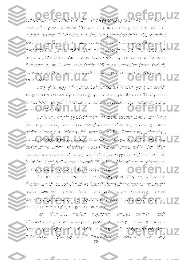 turistlarga xizmat ko‘rsatish sifatini oshirishga qaratilayotgan “Mehmonnovozlik
maktabi”   loyihasi   doirasida   150   dan   ortiq   xodimlarning   malakasi   oshirildi.
Bundan   tashqari   “O‘zbekcha   nonushta   keng   ommalashtirilmoqda,   sportning
ekstremal   turlari   bo‘lmish   aeronavtikani   (havo   sharlarida   parvoz   qilish)
rivojlantirishda   jamoat   tashkilotlari   roli   kuchaytirilmoqda.   Bu   haqda   gap
ketganda,   O‘zbekiston   Aeronavtika   federatsiyasi   loyihasi   doirasida   Toshkent,
Samarqandga   va   Buxoro   shaharlarida   325   marta   aerostatlar   (havo   sharlari)
parvozi amalga oshirilganini, ularda 2100 dan ziyod kishilar ishtirok etganligini
aytish joiz.
Joriy   yilda   sayyohlik   jabhasidagi   jamoat   tashkilotlari   yangidan   tashkil
etilgan   ikkita   assotsiatsiyasi   hisobiga   yanada   kengaydi.   Shu   bois   2019   yilning
o‘zida   NNT   faoliyatini   institutsional   qullab-quvvatlash   orqali   katta   natijalarga
erishish kutilmoqda.
Jumladan, xorijning yetakchi mehmonxona va restoranlar vakillarini keng
jalb   qilgan   holda,   turli   o‘quv   mashg‘ulotlarini   o‘tkazish,   gidlarning   o‘zaro
tajriba   almashinuv   imkoniyatini   yaratish,   AQSh,   Germaniya,   Indoneziya,
Janubiy   Koreya,   Rossiya,   Saudiya   Arabistoni,   Turkiya,   Xitoy,   Yaponiya   kabi
davlatlarning   turizm   sohasidagi   xususiy   hamda   jamoat   tashkilotlari   bilan
hamkorlik   aloqalarini   o‘rnatish,   ular   ko‘magida   sayyohlar   sig‘imini   oshirish
bo‘yicha “Oped Air” xalqaro festevali  “Silk Rodu Air” xalqaro musobaqasi  va
boshqa tadbirlarni o‘tkazish ishlar sirasiga kiradi.
Bu   kabi   jozibali   loyihalar   ijrosida   joriy   yilda   Oliy   majlis   huzurida
“Nodavlat   notijorat   tashkilotlari   va   fuqarolik   jamiyatining   boshqa   institutlarini
qullab-quvvatlash   jamoat   fondi   tomonidan   turizm   sohasidagi   jamoat
tashkilotlariga   davlat   ijtmoiy   buyurtmalarini   taqdim   etish   uchun   jami   400
million so‘m mablag‘ ajratilgani qul kelmoqda.
Gap   shundaki,   mazkur   buyurtmani   amalga   oshirish   orqali
O‘zbekistonning   turizm   salohiyatini   yuksaltirish,   tarixiy   –   madaniy   merosini
keng   targ‘ib   qilish,   aholini   ichki   turizmga   jalb   etishga   yo‘naltirilgan
“O‘zbekiston   bo‘ylab   sayohat   qil”,   “Men   Vatanimni   sevaman”,   “Biz   oilaviy
72 