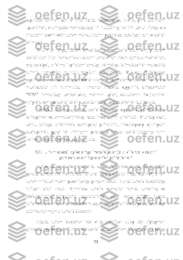 sayohatchilarimiz”   kabi   shiorlar   ostida   festevallar   va   boshqa   yirik   tadbirlarni
uyushtirish, shuningdek  mamlakatdagi  14 hududning har  biri  uchun o‘ziga xos
jihatlarini tasvirlovchi turizm mahsulotlarini yaratishga qaratilgan tanlov tashkil
etilmoqda.
Shu   bilan   birga,   turizm   sohasidagi   jamoat   tashkilotlari   xorijiy   turizm
tashkilotlari bilan hamkorlik aloqalarini urnatishlari o‘zaro tajriba almashishlari,
eng   asosiysi,   qo‘shma   loyihalarni   amalga   oshirishga   ko‘maklashish   maqsadida
qo‘mita   tomonidan   muloqot   maydoni   yaratilmoqda.   Xususan,   Turkiyadagi
sayohlikka   ixtisoslashtirilgan   tashkilotlarning   tajribalarini   qo‘llash   bo‘yicha
muzokaralar   olib   borilmoqda.   Tomanlar   o‘rtasida   sayyohlik   ko‘rgazmalari
“V2V”   formatidagi   uchrashuvlar,   mehmon   uylari,   ekoturizmni   rivojlantirish
bo‘yicha seminar tashkil etish yuzasidan kelishuvlarga erishish kutilmoqda.      
Demak,   turizmga   jamoat   tashkilotlarining   sayyohlik   yo‘nalishlarini
ko‘paytirish   va   ammalashtirishga   katta   hissa   bo‘lib   qo‘shiladi.   Shunday   ekan,
ushbu   jabhaga   qo‘shimcha   sarmoyalar   yo‘naltirib,   inestitsiyaviy   salohiyatni
kuchaytirish,   yangi   ish   o‘rinlarini   yaratishda   jamoat   tashkilotlarining   rolini
oshirish dolzarb ahamiyat kasb etmoqda.
3.2. Turizm soxasi loyixalariga investisiyalar jalb kilishda klasterli
yondashuvdan foydalanish yo‘nalishlari
Turizm   sohasini   rivojlantirishda   sohani   kompleks   tarzda   rivojlantirish
yanada   samaraliroq   hisoblanadi.   Chunki   barcha   sohalar   birgalikda   rivojlanishi
turizm infratuzilmasini yaxshilashga yordam beradi. Bunda turistik klasterlarga
bo’lgan   talab   ortadi.   Kompleks   turistik   xizmatlar   hamda   turistning   va
ekskursantning   ehtiyojlarini   qanoatlantirish   uchun   zarur   bo‘lgan   boshqa
qo‘shimcha xizmatlar ko‘rsatuvchi mustaqil tashkilotlar hamda yakka tartibdagi
tadbirkorlar majmui turistik klasterdir.
Odatda   turizm   klasterlari   ikki   xilda   tasniflash   qulay   deb   o’ylayman:
gorizantal   va   vertikal.   Gorizantal   tashkil   etilgan   turizm   klasterlari   o’z   ishiga
73 