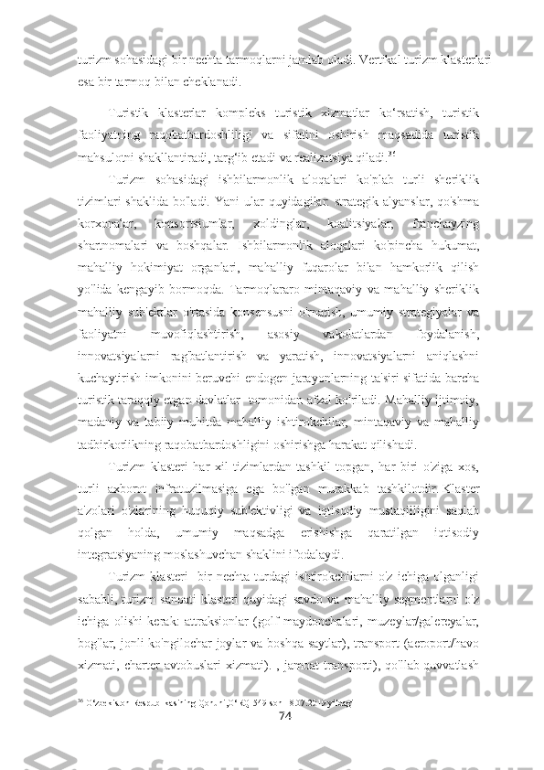 turizm sohasidagi bir nechta tarmoqlarni jamlab oladi. Vertikal turizm klasterlari
esa bir tarmoq bilan cheklanadi.
Turistik   klasterlar   kompleks   turistik   xizmatlar   ko‘rsatish,   turistik
faoliyatning   raqobatbardoshliligi   va   sifatini   oshirish   maqsadida   turistik
mahsulotni shakllantiradi, targ‘ib etadi va realizatsiya qiladi. 36
Turizm   sohasidagi   ishbilarmonlik   aloqalari   ko'plab   turli   sheriklik
tizimlari  shaklida  bo'ladi. Yani  ular  quyidagilar:  strategik alyanslar, qo'shma
korxonalar,   konsortsiumlar,   xoldinglar,   koalitsiyalar,   franchayzing
shartnomalari   va   boshqalar.   Ishbilarmonlik   aloqalari   ko'pincha   hukumat,
mahalliy   hokimiyat   organlari,   mahalliy   fuqarolar   bilan   hamkorlik   qilish
yo'lida   kengayib   bormoqda.   Tarmoqlararo   mintaqaviy   va   mahalliy   sheriklik
mahalliy   sub'ektlar   o'rtasida   konsensusni   o'rnatish,   umumiy   strategiyalar   va
faoliyatni   muvofiqlashtirish,   asosiy   vakolatlardan   foydalanish,
innovatsiyalarni   rag'batlantirish   va   yaratish,   innovatsiyalarni   aniqlashni
kuchaytirish imkonini beruvchi endogen jarayonlarning ta'siri sifatida barcha
turistik taraqqiy etgan davlatlar   tomonidan afzal ko'riladi. Mahalliy ijtimoiy,
madaniy   va   tabiiy   muhitda   mahalliy   ishtirokchilar,   mintaqaviy   va   mahalliy
tadbirkorlikning raqobatbardoshligini oshirishga harakat qilishadi.
Turizm   klasteri   har   xil   tizimlardan   tashkil   topgan,   har   biri   o'ziga   xos,
turli   axborot   infratuzilmasiga   ega   bo'lgan   murakkab   tashkilotdir.   Klaster
a'zolari   o'zlarining   huquqiy   sub'ektivligi   va   iqtisodiy   mustaqilligini   saqlab
qolgan   holda,   umumiy   maqsadga   erishishga   qaratilgan   iqtisodiy
integratsiyaning moslashuvchan shaklini ifodalaydi.
Turizm   klasteri     bir   nechta   turdagi   ishtirokchilarni   o'z   ichiga   olganligi
sababli,   turizm   sanoati   klasteri   quyidagi   savdo   va   mahalliy   segmentlarni   o'z
ichiga   olishi   kerak:   attraksionlar   (golf   maydonchalari,   muzeylar/galereyalar,
bog'lar, jonli  ko'ngilochar  joylar  va boshqa  saytlar), transport  (aeroport/havo
xizmati,   charter   avtobuslari   xizmati).   ,   jamoat   transporti),   qo'llab-quvvatlash
36
 O‘zbekiston Respublikasining Qonuni,O‘RQ-549-son 18.07.2019 yildagi 
74 