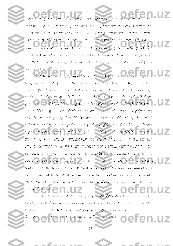 xizmatlari   (ob'ektlarni   boshqarish,   jamoatchilik   bilan   aloqalar,   reklama,
moliya,   sug'urta),   turar   joy,   chakana   savdo,   restoranlar,   ixtisoslashtirilgan
o'quv   dasturlari,   shuningdek,   mahalliy   hokimiyat   organlari,   turizm   notijorat
tashkilotlari,  biznes  muhiti  institutlari,  ta'lim   darajasi  (   universitetlar,  R&D),
ularning   barchasi   bir   turistik   brend   (mintaqaviy   yoki   mahalliy   turistik
mahsulot)   doirasida   bir-biri   bilan   hamkorlik   qiladi   va   shu   bilan   birga   sifat,
innovatsionlik   va   o ziga   xos   turistik   taklifning   o ziga   xosligi   bo yichaʻ ʻ ʻ
raqobatlashadi.
Klaster   a'zolarining   geografik   kontsentratsiyasi   tarqatish   va   logistika
xarajatlarini   pasaytiradi   va   bilim   va   malakalarga   ega   bo'lishni
ta'minlaydi.   Shuning   uchun   klasterlar   odatda   nisbatan   kichik   hududdagi
ob'ektlarni   o'z   ichiga   oladi.   Biroq,   turizm   klasteri     doirasida   faoliyat
yurituvchi   qo'shni   sub'ektlar   guruhi   bilan   cheklanmasligi   kerak.   Aksincha,
turizm   klasteriga   turizm   ishlab   chiqaruvchi   hududlarda     masofaviy   (chet   el)
bozorlarda   faoliyat   yurituvchi   korxonalar   ham   kirishi   tabiiy.   Bu   qabul
qilingan   raqobat   strategiyasining   to'g'ridan-to'g'ri   natijasi   bo'lib,   u     bozor
segmentatsiyasi   (bozor   yo'nalishi)   bilan   birgalikda   xarajatlar   bo'yicha
etakchilik   yoki   farqlash   strategiyasi   bo'lishi   mumkin.   Uni   muvaffaqiyatli
amalga oshirishning asosiy sharti maqsadli bozor(lar)da klaster vakili bo'lgan
sub'ektlar   bilan   yaqin   hamkorlik   bilan   belgilanadigan   tarqatish   kanallari   va
reklama   vositalarini   puxta   o'ylangan   bo’lishi   kerak.   Har   bir   turizm
klasterining   samaradorligi   uning   geografik,   iqtisodiy   (daromad   darajasi)   va
ijtimoiy-demografik   joylashuvida   belgilangan   maqsadli   bozorlarni   aniqlash
(yoki   yangisini   shakllantirish)   qobiliyati   bilan   bog'liq.   Bu   jihatni   alohida
ta'kidlash kerak.
Turizm klasterini tashkil etish jarayoni uzluksiz xarakterga ega bo'lishi
kerak,   chunki   faqat   uzoq   muddatda   ijobiy   ta'sir   ko'rsatishi   mumkin.   Turizm
klasterlarini tashkil etish orqali biz quyidagilarga ega bo’lamiz:
 turizm taklifining ixtisoslashuvi va differentsiatsiyasi;  
75 