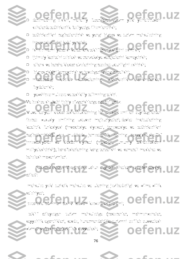  daromadning   o'sishi,   mahalliy   fuqarolarni   turizm   yoki   yo'naltiruvchi
sohalarda tadbirkorlik faoliyatiga ilhomlantirish;  
 tadbirkorlikni   rag'batlantirish   va   yangi   biznes   va   turizm   mahsulotining
innovatsionligini jadal yaratish;  
 ish o'rinlarini yaratish va turistik takliflarning sifatini oshirish;  
 ijtimoiy kapitalni to'plash va tranzaksiya xarajatlarini kamaytirish;
   alians  va barcha klaster a'zolarining raqobat ustunligini oshirish;
   biznes riskini kamaytirish va javobgarlikning tarqalishi;  
 mintaqadagi   ko'plab   sub'ektlarning   tadbirkorlik   ko'nikmalaridan
foydalanish;
   yaxshiroq muloqot va tashkiliy ta'limning ta'siri.
Va boshqa shu kabi ijobiy o’zgarishlarga ega bo’lamiz.
Muvaffaqiyatli klaster tashabbuslarining hal qiluvchi omillari quyidagilardan
iborat:   xususiy   omilning   ustuvor   majburiyatlari;   davlat   institutlarining
katalitik   funktsiyasi   (investitsiya   siyosati,   innovatsiya   va   tadbirkorlikni
rag'batlantirish);   uzoq   muddatda   jamoatchilik   rolining   pasayishi;   shaffof
innovatsiyalar   va   klaster   siyosati   (masalan,   umumiy   tashabbuslarni
moliyalashtirish);   benefitsiarlarning   keng   tarqalishi   va   samarali   maslahat   va
baholash mexanizmlari.
Turizm klasterini chegaralash uchun quyidagi jihatlarni aniqlash tavsiya
etiladi:
-mahsulot   yoki   turistik   mahsulot   va   ularning   jozibadorligi   va   xilma-xillik
salohiyati;
-potentsial tuzilmani tashkil etuvchi korxonalar to'plami;
-   taklif   etilayotgan   turizm   mahsulotiga   (restoranlar,   mehmonxonalar,
sayyohlik   agentliklari,   savdo,   hunarmandchilik,   turizmni   qo llab-quvvatlashʻ
xizmati va boshqalar) qo llab-quvvatlash;	
ʻ
76 