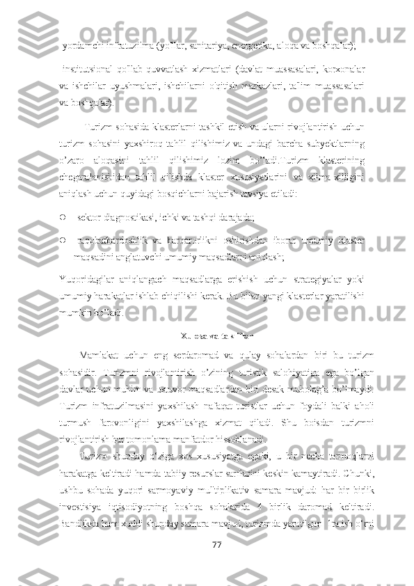 -yordamchi infratuzilma (yo'llar, sanitariya, energetika, aloqa va boshqalar);
-institutsional   qo'llab-quvvatlash   xizmatlari   (davlat   muassasalari,   korxonalar
va   ishchilar   uyushmalari,   ishchilarni   o'qitish   markazlari,   ta'lim   muassasalari
va boshqalar).
Turizm sohasida klasterlarni tashkil etish va ularni rivojlantirish uchun
turizm   sohasini   yaxshiroq   tahlil   qilishimiz   va   undagi   barcha   subyektlarning
o’zaro   aloqasini   tahlil   qilishimiz   lozim   bo’ladi.Turizm   klasterining
chegaralanishidan   tahlil   qilishda   klaster   xususiyatlarini   va   xilma-xilligini
aniqlash uchun quyidagi bosqichlarni bajarish tavsiya etiladi:
 -sektor diagnostikasi, ichki va tashqi darajada;
 -raqobatbardoshlik   va   barqarorlikni   oshirishdan   iborat   umumiy   klaster
maqsadini anglatuvchi umumiy maqsadlarni aniqlash;
Yuqoridagilar   aniqlangach   maqsadlarga   erishish   uchun   strategiyalar   yoki
umumiy harakatlar ishlab chiqilishi kerak. Bu bilan yangi klasterlar yaratilishi
mumkin bo’ladi.
Xulosa  va takliflar
Mamlakat   uchun   eng   serdaromad   va   qulay   sohalardan   biri   bu   turizm
sohasidir.   Turizmni   rivojlantirish   o’zining   turistik   salohiyatiga   ega   bo’lgan
davlar uchun muhim va ustuvor maqsadlardan biri desak mubolag’a bo’lmaydi.
Turizm   infratuzilmasini   yaxshilash   nafaqat   turistlar   uchun   foydali   balki   aholi
turmush   farovonligini   yaxshilashga   xizmat   qiladi.   Shu   boisdan   turizmni
rivojlantirish har tomonlama manfatdor hissoblanadi.
Turizm   shunday   o‘ziga   xos   xususiyatga   egaki,   u   bir   necha   tarmoqlarni
harakatga keltiradi hamda tabiiy resurslar sarflarini keskin kamaytiradi. Chunki,
ushbu   sohada   yuqori   sarmoyaviy   mul'tiplikativ   samara   mavjud:   har   bir   birlik
investisiya   iqtisodiyotning   boshqa   sohalarida   4   birlik   daromad   keltiradi.
Bandlikda ham xuddi shunday samara mavjud, turizmda yaratilgan  1ta ish o‘rni
77 