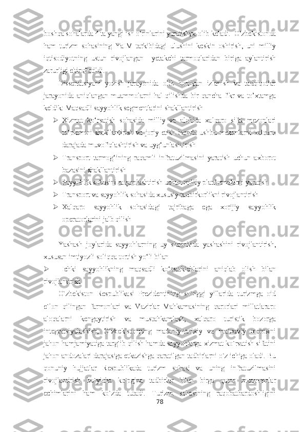 boshqa sohalarda 4 ta yangi ish o‘rinlarini yaratishga olib keladi.  O‘zbekistonda
ham   turizm   sohasining   YaIM   tarkibidagi   ulushini   keskin   oshirish,   uni   milliy
iqtisodiyotning   ustun   rivojlangan     yetakchi   tarmoqlaridan   biriga   aylantirish
zarurligi e'tirof etildi.
Dissertatsiyani   yozish   jarayonida   olib   borilgan   izlanish   va   tadqiqotlar
jarayonida   aniqlangan   muammolarni   hal   qilishda   bir   qancha   fikr   va   to’xtamga
keldik: Maqsadli sayyohlik segmentlarini shakllantirish
 Xizmat   ko‘rsatish   sohasida   milliy   va   alohida   xalqaro   sifat   mezonlari
to‘plamini   shakllantirish   va   joriy   etish   hamda   ushbu   mezonlarni   xalqaro
darajada muvofiqlashtirish va uyg‘unlashtirish
 Transport   tarmog‘ining   raqamli   infratuzilmasini   yaratish   uchun   axborot
bazasini shakllantirish
 Sayyohlik sohasini raqamlashtirish uchun milliy platformalarni yaratish
 Transport va sayyohlik sohasida xususiy tadbirkorlikni rivojlantirish
 Xalqaro   sayyohlik   sohasidagi   tajribaga   ega   xorijiy   sayyohlik
operatorlarini jalb qilish
Yashash   joylarida   sayyohlarning   uy   sharoitida   yashashini   rivojlantirish,
xususan imtiyozli soliqqa tortish yo‘li bilan
 Ichki   sayyohlikning   maqsadli   ko‘rsatkichlarini   aniqlab   olish   bilan
rivojlantirish
O`zbekiston   Respublikasi   Prezidentining   so`nggi   yillarida   turizmga   oid
e`lon   qilingan   farmonlari   va   Vazirlar   Mahkamasining   qarorlari   millatlararo
aloqalarni   kengaytirish   va   mustahkamlash,   xalqaro   turistik   bozorga
integratsiyalashish,   O`zbekistonning   madaniy-tarixiy   va   ma`naviy   merosini
jahon hamjamiyatiga targ`ib qilish hamda sayyohlarga xizmat ko`rsatish sifatini
jahon andozalari darajasiga etkazishga qaratilgan tadbirlarni o`z ichiga oladi. Bu
qonuniy   hujjatlar   Respublikada   turizm   sohasi   va   uning   infratuzilmasini
rivojlantirish   bo`yicha   ko`pgina   tadbirlar   bilan   birga   qator   muammolar
echimlarini   ham   ko`zda   tutadi.   Turizm   sohasining   raqobatbardoshligini
78 