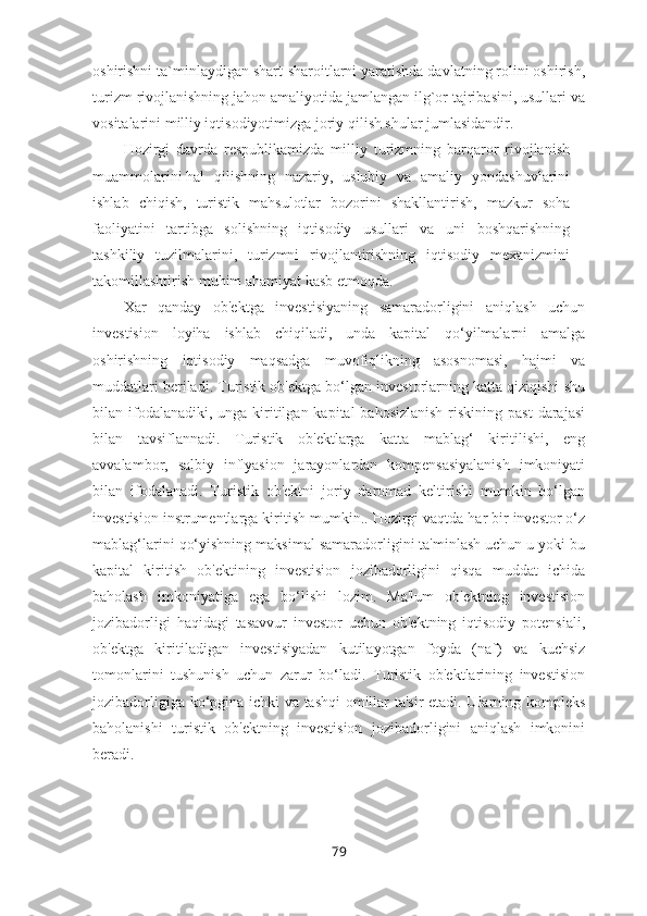 oshirishni ta`minlaydigan shart-sharoitlarni yaratishda davlatning rolini oshirish,
turizm rivojlanishning jahon amaliyotida jamlangan ilg`or tajribasini, usullari va
vositalarini milliy iqtisodiyotimizga joriy qilish shular jumlasidandir.
Hozirgi   davrda   respublikamizda   milliy   turizmning   barqaror   rivojlanish
muammolarini   hal   qilishning   nazariy,   uslubiy   va   amaliy   yondashuvlarini
ishlab   chiqish,   turistik   mahsulotlar   bozorini   shakllantirish,   mazkur   soha
faoliyatini   tartibga   solishning   iqtisodiy   usullari   va   uni   boshqarishning
tashkiliy   tuzilmalarini,   turizmni   rivojlantirishning   iqtisodiy   mexanizmini
takomillashtirish muhim ahamiyat kasb etmoqda.
Xar   qanday   ob'ektga   investisiyaning   samaradorligini   aniqlash   uchun
investision   loyiha   ishlab   chiqiladi,   unda   kapital   qo‘yilmalarni   amalga
oshirishning   iqtisodiy   maqsadga   muvofiqlikning   asosnomasi,   hajmi   va
muddatlari beriladi. Turistik ob'ektga bo‘lgan investorlarning katta qiziqishi shu
bilan ifodalanadiki,  unga kiritilgan kapital  bahosizlanish  riskining past  darajasi
bilan   tavsiflannadi.   Turistik   ob'ektlarga   katta   mablag‘   kiritilishi,   eng
avvalambor,   salbiy   inflyasion   jarayonlardan   kompensasiyalanish   imkoniyati
bilan   ifodalanadi.   Turistik   ob'ektni   joriy   daromad   keltirishi   mumkin   bo‘lgan
investision instrumentlarga kiritish  mumkin.. Hozirgi vaqtda har bir investor o‘z
mablag‘larini qo‘yishning maksimal samaradorligini ta'minlash uchun u yoki bu
kapital   kiritish   ob'ektining   investision   jozibadorligini   qisqa   muddat   ichida
baholash   imkoniyatiga   ega   bo‘lishi   lozim.   Ma'lum   ob'ektning   investision
jozibadorligi   haqidagi   tasavvur   investor   uchun   ob'ektning   iqtisodiy   potensiali,
ob'ektga   kiritiladigan   investisiyadan   kutilayotgan   foyda   (naf)   va   kuchsiz
tomonlarini   tushunish   uchun   zarur   bo‘ladi.   Turistik   ob'ektlarining   investision
jozibadorligiga ko‘pgina ichki va tashqi  omillar ta'sir  etadi. Ularning kompleks
baholanishi   turistik   ob'ektning   investision   jozibadorligini   aniqlash   imkonini
beradi.
79 