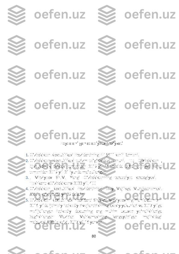 Foydalanilgan adabiyotlar ro‘yxati
1. O’zbekiston Respublikasi Prezidentining PF-5611 sonli farmoni. 
2. O’zbekiston   Respublikasi   turizm   to’g’risidagi   qonuni.   –T.;     O’zbekiston   ,
Qonunchilik   palatasi   tomonidan   2019-yil   16-aprelda   qabul   qilingan   Senat
tomonidan 2019-yil 21-iyunda ma’qullangan.
3. .   Mirziyoev   Sh.M.   Yangi   O‘zbekistonning   taraqqiyot   strategiyasi.   –
Toshkent: «O‘zbekiston» 2022 yil. 400
4. O‘zbekiston   Respublikasi   Prezidentining     Oliy   Majlisga   Murojaatnomasi.
//Xalq so‘zi, 2020 yil 29 dekabr
5. O‘zbekiston Respublikasi  Prezidenti Shavkat Mirziyoevning mamlakatimizni
2016-yilda ijtimoiy-iqtisodiy rivojlantirishning asosiy yakunlari va 2017-yilga
mo‘ljallangan   iqtisodiy   dasturning   eng   muhim   ustuvor   yo‘nalishlariga
bag‘ishlangan   Vazirlar   Mahkamasining   kengaytirilgan   majlisidagi
ma'ruzasi.// Xalq so‘zi, 2017 yil 16 yanvar
80 