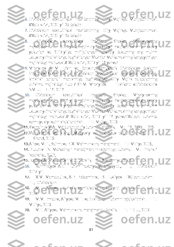 6. O‘zbekiston   Respublikasi   Prezidentining     Oliy   Majlisga   Murojaatnomasi.
//Xalq so‘zi, 2020 yil 29 dekabr
7. O‘zbekiston   Respublikasi   Prezidentining     Oliy   Majlisga   Murojaatnomasi.
//Xalq so‘zi, 2020 yil 29 dekabr
8. .   O‘zbekiston   Respublikasi   Prezidenti   Shavkat   Mirziyoevning
mamlakatimizni   2016-yilda   ijtimoiy-iqtisodiy   rivojlantirishning   asosiy
yakunlari   va   2017-yilga   mo‘ljallangan   iqtisodiy   dasturning   eng   muhim
ustuvor yo‘nalishlariga bag‘ishlangan Vazirlar Mahkamasining kengaytirilgan
majlisidagi ma'ruzasi.// Xalq so‘zi, 2017 yil 16 yanvar
9. Mirziyoev   Sh.M.   Erkin   va   farovon,   demokratik   O‘zbekiston   davlatini
birgalikda   barpo   etamiz.   O‘zbekiston   Respublikasi   Prezidenti   lavozimiga
kirishish   tantanali   marosimiga   bag‘ishlangan   Oliy   Majlis   palatalarining
qo‘shma   majlisidagi   nutq   /   Sh.M.   Mirziyoev.   –     Toshkent:   «O‘zbekiston»
NMIU. – B. 16. 2016
10. O‘zbekiston   Respublikasi   Prezidenti   Shavkat   Mirziyoevning
mamlakatimizni   2016-yilda   ijtimoiy-iqtisodiy   rivojlantirishning   asosiy
yakunlari   va   2017-yilga   mo‘ljallangan   iqtisodiy   dasturning   eng   muhim
ustuvor yo‘nalishlariga bag‘ishlangan Vazirlar Mahkamasining kengaytirilgan
majlisidagi   ma'ruzasi.//   Xalq   so‘zi,   2017   yil   16   yanvar' Xalqaro   turizmda
sarmoya siyosatini shakllantirish. — Т.: Moliya, 2005
11. Kvartalnov V.A. Mejdunarodno‘y turizm. Uchebnik. – M.: FiS, 2007. – 235 
12. Vahobov   A.   va   boshq.   Moliyaviy   va   boshqaruv   tahlili.   Darslik.   –   T.:
―Sharq , 2005.‖
13. Alieva M.T., Salimova B.X. Mehmonxona menejmenti. – T.: Moliya 2005,
14. .Buturov I.N. Marketing i  menedjment inostrannogo turizma. - M.:  Finanso‘
istatistika, 2003, 
15. Pardaev A. Boshqaruv hisobi. Darslik. – T.: Akademiya, 2002
16. Rahimbayev   A.O     Turizm   nazariya   va   amaliyoti,;     -T.;       O’zbekiston
2017-yil.
17. X.M.   Mamatqulov,   А.В.   Bektemirov,   I.S.   Tuxliyev.       Xalqaro   turizm.   –
T .;  O’zbekiston.
18. M.T.   Aliyeva.   Turistik   mamlakatlar   iqtisodiyoti.   Darslik.   -T.:   TDIU,
2007. 
19. M.M. Irmatov, Aliyeva M.T. va boshqalar. Turizmni rejalashtirish. — Т.:
Moliya, 2005.
20. M.T. Aliyeva. Mehmonxona menejmenti. Darslik. — T.: TDIU, 2007.
81 