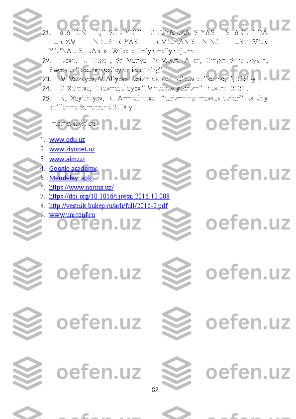 21. «JAHON   IQTISODIYOTI   GLOBALIZATSIYASI   SHAROITIDA
TURIZM   INDUSTRIYASI   RIVOJLANISHINING   USTUVOR
YO‘NALISHLARI»   Xalqaro ilmiy-amaliy anjuman.
22. Devid   L.   Edgell,   Sr   Mariya   DelMastro   Allen,   Ginger   Smit   Jeyson,
Swanson “ tourism policy and planning”
23. M.Mirzayev, M.Aliyeva Turizm asoslari. O’quv qo’llanma, T;.2011-y
24. G.Xdirova, F.Raxmatullayev “ Mintaqaviy turizm”  Buxoro -2020 .
25. R,   Xayitboyev,   R.   Amriddinova   –“turizmning   maxsus   turlari”   uslubiy
qo’llanma Samarqand-2008 y .
Internet sayitlari: 
1. www.edu.uz   
2. www.ziyonet.uz   
3. www.aim.uz   
4. Google academy   
5. Mendeley  apk    
6. https://www.norma.uz/   
7. https://doi.org/10.1016/j.jretai.2016.12.008   
8. http://vestnik.bukep.ru/arh/full/2016-2.pdf   
9. www.uniconf.ru     
 
82 