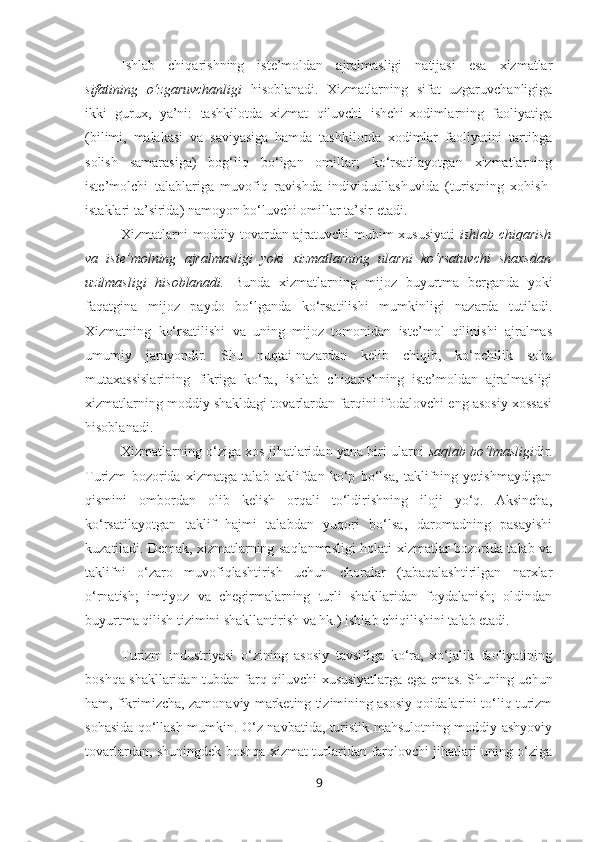 Ishlab   chiqarishning   iste’moldan   ajralmasligi   natijasi   esa   xizmatlar
sifatining   o‘zgaruvchanligi   hisoblanadi.   Xizmatlarning   sifat   uzgaruvchanligiga
ikki   gurux,   ya’ni:   tashkilotda   xizmat   qiluvchi   ishchi-xodimlarning   faoliyatiga
(bilimi,   malakasi   va   saviyasiga   hamda   tashkilotda   xodimlar   faoliyatini   tartibga
solish   samarasiga)   bog‘liq   bo‘lgan   omillar;   ko‘rsatilayotgan   xizmatlarning
iste’molchi   talablariga   muvofiq   ravishda   individuallashuvida   (turistning   xohish-
istaklari ta’sirida) namoyon bo‘luvchi omillar ta’sir etadi.
Xizmatlarni moddiy tovardan ajratuvchi muhim xususiyati   ishlab chiqarish
va   iste’molning   ajralmasligi   yoki   xizmatlarning   ularni   ko‘rsatuvchi   shaxsdan
uzilmasligi   hisoblanadi.   Bunda   xizmatlarning   mijoz   buyurtma   berganda   yoki
faqatgina   mijoz   paydo   bo‘lganda   ko‘rsatilishi   mumkinligi   nazarda   tutiladi.
Xizmatning   ko‘rsatilishi   va   uning   mijoz   tomonidan   iste’mol   qilinishi   ajralmas
umumiy   jarayondir.   Shu   nuqtai-nazardan   kelib   chiqib,   ko‘pchilik   soha
mutaxassislarining   fikriga   ko‘ra,   ishlab   chiqarishning   iste’moldan   ajralmasligi
xizmatlarning moddiy shakldagi tovarlardan farqini ifodalovchi eng asosiy xossasi
hisoblanadi.
Xizmatlarning o‘ziga xos jihatlaridan yana biri ularni   saqlab bo‘lmasligi dir.
Turizm   bozorida   xizmatga   talab   taklifdan   ko‘p   bo‘lsa,   taklifning   yetishmaydigan
qismini   ombordan   olib   kelish   orqali   to‘ldirishning   iloji   yo‘q.   Aksincha,
ko‘rsatilayotgan   taklif   hajmi   talabdan   yuqori   bo‘lsa,   daromadning   pasayishi
kuzatiladi. Demak, xizmatlarning saqlanmasligi holati xizmatlar bozorida talab va
taklifni   o‘zaro   muvofiqlashtirish   uchun   choralar   (tabaqalashtirilgan   narxlar
o‘rnatish;   imtiyoz   va   chegirmalarning   turli   shakllaridan   foydalanish;   oldindan
buyurtma qilish tizimini shakllantirish va hk.) ishlab chiqilishini talab etadi. 
Turizm   industriyasi   o‘zining   asosiy   tavsifiga   ko‘ra,   xo‘jalik   faoliyatining
boshqa shakllaridan tubdan farq qiluvchi xususiyatlarga ega emas. Shuning uchun
ham, fikrimizcha, zamonaviy marketing tizimining asosiy qoidalarini to‘liq turizm
sohasida qo‘llash mumkin. O‘z navbatida, turistik mahsulotning moddiy-ashyoviy
tovarlardan, shuningdek boshqa xizmat turlaridan farqlovchi jihatlari uning o‘ziga
9 