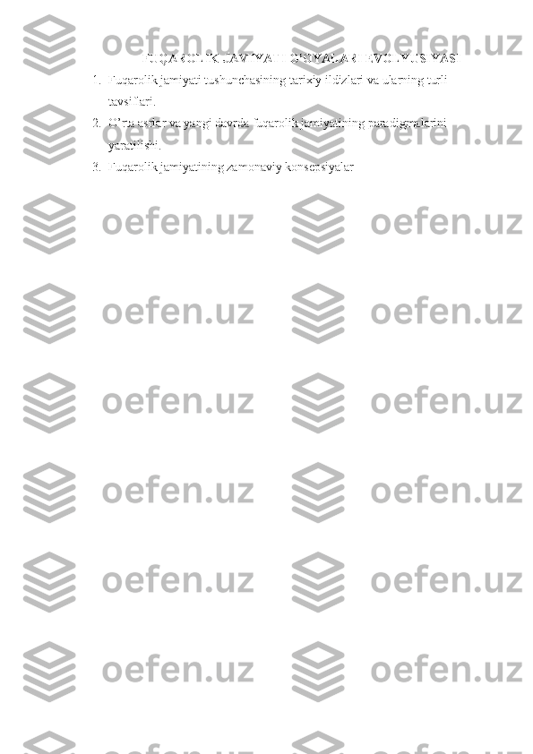 FUQAROLIK JAMIYATI G’OYALARI EVOLYUSIYASI
1. Fuqarolik jamiyati tushunchasining tarixiy ildizlari va ularning turli 
tavsiflari. 
2. O’rta asrlar va yangi davrda fuqarolik jamiyatining paradigmalarini 
yaratilishi. 
3. Fuqarolik jamiyatining zamonaviy konsepsiyalar 