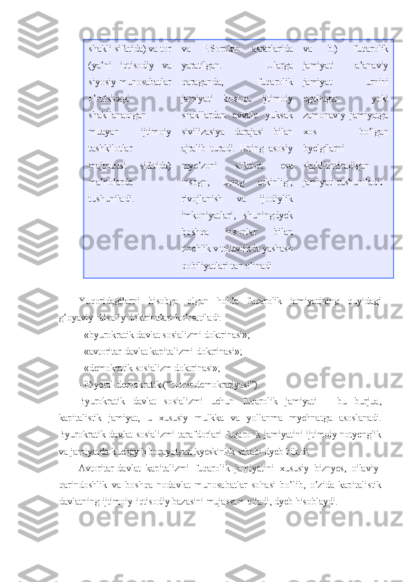 shakli sifatida) va tor
(ya’ni   iqtisodiy   va
siyosiy munosabatlar
o’ratsidagi
shakllanadigan
muayan   ijtimoiy
tashkilotlar
majmuasi   sifatida)
ma’nolarda
tushuniladi. va   P.Sorokin   asrarlarida
yaratilgan.   Ularga
qaraganda,   fuqarolik
jamiyati   boshqa   ijtimoiy
shakllardan   avvalo   yuksak
sivilizasiya   darajasi   bilan
ajralib   turadi.   Uning   asosiy
mye’zoni   sifatida   esa
insogn,   uning   erkinligi,
rivojlanish   va   ijodiylik
imkoniyatlari,   shuningdyek
boshqa   insonlar   bilan
tinchlik v totuvlikda yashash
qobiliyatlari tan olinadi  va   b.)   fuqarolik
jamiyati   a’anaviy
jamiyat   urnini
egallagan   yoki
zamonaviy   jamiyatga
xos   bo’lgan
byelgilarni
shakllantiradigan
jamiyati tushuniladi . 
Yuqoridagilarni   hisobga   olgan   holda   fuqarolik   jamiyatining   quyidagi
g’oyaviy-falsafiy doktrinalari ko’rsatiladi: 
- «byurokratik davlat sosializmi doktrinasi»;
- «avtoritar davlat kapitalizmi doktrinasi»;
- «demokratik sosializm doktrinasi»;
- libyeral-demokratik (“bozor demokratiyasi”).
Byurokratik   davlat   sosializmi   uchun   fuqarolik   jamiyati   –   bu   burjua,
kapitalistik   jamiyat,   u   xususiy   mulkka   va   yollanma   myehnatga   asoslanadi.
Byurokratik-davlat  sosializmi  tarafdorlari fuqarolik jamiyatini ijtimoiy notyenglik
va jamiyatda kuchayib borayotgan kyeskinlik sababi dyeb biladi. 
Avtoritar-davlat   kapitalizmi   fuqarolik   jamiyatini   xususiy   biznyes,   oilaviy-
qarindoshlik   va   boshqa   nodavlat   munosabatlar   sohasi   bo’lib,   o’zida   kapitalistik
davlatning ijtimoiy-iqtisodiy bazasini mujassam qiladi, dyeb hisoblaydi. 