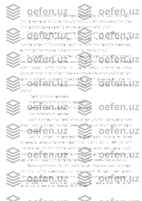 Demokratik sosializm  konsyepsiyasi  tarafdorlariga ko’ra fuqarolik jamiyati -
ijtimoiy-siyosiy tashkilotlar va institutlar majmui, u demokratik davlat bilan birga
ijtimoiy (iqtisodiy, siyosiy va h.) demokratiya asosini tashkil qiladi.
“Bozor   demokratiyasi”   nazariyotchilari   fuqarolik   jamiyatini   bozor
demokratiyasi   jamiyati   analogi   dyeb   biladi.   Ular   fikricha,   fuqarolik   jamiyati
iqtisodiy jamiyat bo’lib, iqtisodiy hayotni boshqarish imkoniyatlarida chyeklangan
va ijtimoiy birlashmalar va harakatlar tomonidan nazorat qilinadi.
SHunday   qilib,   fuqarolik   jamiyati   g’oyasining   qayta   jonlanishida   jamiyatni
davlatlashtirishga, jamiyat hayotida davlat roli va ta’sirining favqulodda o’sishiga
qarshi   harakatni   ko’rish   mumkin.   CH.Teylor,   E.Arato,   R.Dvorkin   va   boshqa
tadqiqotchilardan iborat bo’lgan o’ziga xos normativ diskurs ham shakllanganligini
aytish mumkin 4
. SHuningdyek, nodavlat sohaning ijtimoiy-siyosiy faolligi va o’z-
o’zini   tashkillashtirish   ahamiyati   yuzasidan,   eng   muhim   quyidagi   konsyepsiyalar
ajratiladi: 
- libyeral an’ana konsyepsiyasi;
- amyerikancha kommunitariz konsyepsiyasi;
- yevropacha nyeokonsyervatizmi konsyepsiyasi;
- post-marksistcha konsyepsiya.
Fuqarolik jamiyatining libyeral an’ana g’oyasi  umuman olganda yangi narsa
emas.   Fuqarolik   jamiyati   haqidagi   tasavvurlar   mumtoz   ingliz   libyeralizmidayoq
ishlab chiqilgan. 
Fuqarolik   jamiyati   konsyepsiyasining   amyerikacha   madaniy   va   tarixiy
kontyekstida   «Respublikanizm»   idyeali   bilan   bog’liq   edi.   U   XX   o’z-o’zini
boshqarish   va   o’z-o’zini   ijtimoiy   tashkillashtirishga   asoslanuvchi,   tyeng   huquqli
fuqarolar tomonidan tuzilgan amyerika kommunalari, ya’ni lokal birlashmalarning
uyg’un va faollikdagi ijtimoiy-siyosiy hayoti haqidagi tasavvurlarga asoslanadi. 
Mazkur   kommunalar   o’z-o’zini   tashkillashuvi   o’ziga   xos   fuqarolik   jamiyati
tipii   bilan   qo’llab-quvvatlangan,   bu   haqda   batafsil   A.   dye   Tokvil   yozadi.
Demokratik   madaniyat   bunda   kommunal   o’zarohamkorlik   va   shyerikchilik
4
  Гончаров   Д.   Нормативная   дискуссия   о   гражданском   обществе:
основные направления.  Москва. 2010. С. 86 