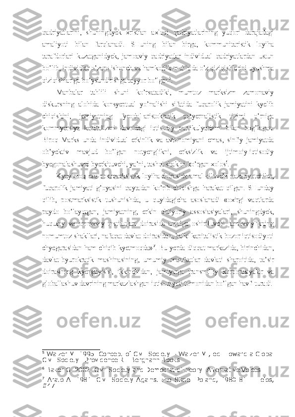 qadriyatlarini,   shuningdyek   xristian   axloqi   qadriyatlarining   yuqori   darajadagi
amaliyoti   bilan   farqlanadi.   SHuning   bilan   birga,   kommunitaristik   loyiha
tarafdorlari   kuzatganidyek,   jamoaviy   qadriyatlar   individual   qadriyatlardan   ustun
bo’lib, individlar o’zaro ishonch va hamkorlik muhitida o’z qiziqishlarini uyushma
qiziqishlariga bo’ysundirishga tayyor bo’lgan 5
.  
Manbalar   tahlili   shuni   ko’rsatadiki,   mumtoz   marksizm   zamonaviy
diskursning   alohida   konsyeptual   yo’nalishi   sifatida   fuqarolik   jamiyatini   kyelib
chiqishini,   jamiyatning   fyeodal-aristokratik   patyernalistik   tizimi   o’rniga
kommyersiya   kapitalizmi   davridagi   iqtisodiy   partikulyarizmi   bilan   bog’lagan.
Biroq   Marks   unda   individual   erkinlik   va   avtonomiyani   emas,   sinfiy   jamiyatda
ob’yektiv   mavjud   bo’lgan   notyenglikni,   erksizlik   va   ijtimoiy-iqtisodiy
byegonalashuvni bye r kituvchi,  ya’ni,  tashqi shaklni ko’rgan xolos 6
.
Kyeyinroq esa postmarksistik loyiha doirasida amal  qiluvchi  nazariyotchilar,
fuqarolik   jamiyati   g’oyasini   qaytadan   ko’rib   chiqishga   harakat   qilgan.   SHunday
qilib,   postmarksistik   tushunishda,   u   quyidagicha   asoslanadi   «oxirgi   vaqtlarda
paydo   bo’layotgan,   jamiyatning,   erkin   ehtiyoriy   assosiasiyalari,   shuningdyek,
huquqiy   va   ommaviy   institutlari   doirasida   amalga   oshiriluvchi   jamoaviylikning
nomumtoz shakllari, nafaqat davlat doirasidan, balki kapitalistik bozor iqtisodiyoti
chyegarasidan   ham   chiqib  kyetmoqda» 7
.  Bu  yerda  diqqat  markazida,  birinchidan,
davlat-byurokratik   mashinasining,   umumiy   manfaatlar   davlati   sharoitida,   ta’sir
doirasining   kyengayishi,   ikkinchidan,   jamiyatga   transmilliy   korporasiyalar   va
globallashuv davrining markazlashgan iqtisodiyoti tomonidan bo’lgan havfi turadi.
5
 Walzer M. 1995. Concept of Civil Society – Walzer M., ed . Toward a Global
Civil Society .  Providence RI: Berghahn Books.
6
 Baker G. 2002.  Civil Society and Democratic Theory: Alternative Voices .
7
  Arato   A.   1981.   Civil   Society   Against   the   State:   Poland,   1980-81   –   Telos,
#47. 