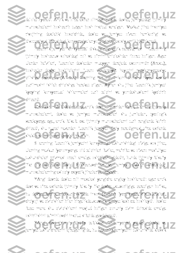 dalolat   byeradi.  Antik  va  o’rta  asrlar   olimlari  ijodida  davlat,  jamiyatdagi  ijtimoiy
munosabatlarni   boshqarib   turgan   bosh   institut   sanalgan.   Mazkur   jihat   insoniyat
rivojining   dastlabki   bosqichida,   davlat   va   jamiyat   o’zaro   hamkorligi   va
dixotomiyasi borasidagi konsyepsiyalar yo’qligining asosiy omili hisoblanadi.
Fuqarolik   jamiyati   konsyeptual   diskursining   antik   paradigmasi   –   fuqaroning
ijtimoiy   boshqaruv   sohasidagi   roli   va   o’rnini   aniqlashdan   iborat   bo’lgan.   Agar
ulardan   ba’zilari,   fuqarolar   davlatdan   muayyan   darajada   avtonomdir   (Arastu),
boshqalar   davlat   boshliqlarini   fuqaro   va   jamiyat   hayotini   ryeglamyentasiya
qilishga   chaqirgan   (Aflotun).   Ularning   har   biri   imkoni   boricha   idyeal   davlat
qurilmasini   ishlab   chiqishga   harakat   qilgan.   Aynan   shu   jihat   fuqarolik   jamiyati
kyeyingi   konsyeptual   ishlanmalari   turli   talqini   va   yondashuvlarni   kyeltirib
chiqardi. 
O’rta   asr   mutafakkirlarining   antik   davr   olimlaridan   farqi,   ularning   ijtimoiy
munosabatlarni,   davlat   va   jamiyat   munosabatlari   shu   jumladan,   tyeologik
xaraktyerga   ega,   antik   falsafa   esa   ijtimoiy   munosabatlarni   turli   ranglarda   ko’rib
chiqadi,   shu   nuqtai   nazardan   fuqarolik   jamiyati   diniy   paradigmasi   o’rta   asrlarda
shakllana boshlagan dyeyish mumkin. 
SHarqning   fuqarolik   jamiyatini   konsyeptual   tushunishidagi   o’ziga   xos   jihat,
ularning mazkur fyenomyenga oid talqinlari fazilat, ma’rifat va o’zaro mas’uliyat
tushunchalari   prizmasi   orqali   amalga   oshirilganligidadir,   bunda   ijtimoiy-falsafiy
fikr   o’z   diqqatini   davlat   boshqaruvchilari   va   jamiyat   a’zolari   o’rtasidagi
munosabatlarning axloqiy-estyetik jihatlariga qaratgan.
YAngi   davrda   davlat   roli   masalasi   yangicha   anglay   boshlanadi:   agar   antik
davr   va   o’rta   asrlarda   ijtimoiy-falsafiy   fikr   davlat   ustuvorligiga   qaratilgan   bo’lsa,
bu   davrga   kyelib,   mazkur   nisbatda   inson   (fuqaro)   fyenomyeni,   o’z   huquqlari,
ehtiyoji va qiziqishlari bilan birgalikdaustuvor ahamiyat kasb eta boshlaydi. Davlat
faqat   mana   shu   qiziqishlarni   mavjud   bo’lgan   qonuniy   tizim   doirasida   amalga
oshirilishini ta’minlovchi institut sifatida gavdalanadi.
YAngi   davr   ijtimoiy-falsafiy   tafakkuri   fundamyental   yutug’i,   davlat   va
jamiyat tushunchalarini ajratganligida, bu fuqarolik jamiyatini tushunishda klassik 