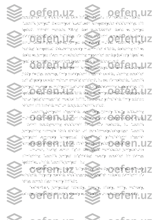 paradigmasining   shakllanishiga   asos   bo’lgan   edi.   Bu   o’z   navbatida,   “davlat   –
fuqarolik   jamiyat”   dixotomiyasi   kuzatiluvchi   konsyepsiyalar   shakllanishiga   olib
kyeladi.   Birinchi   marotaba   YAngi   davr   mutafakkirlari   davlat   va   jamiyat
qiziqishlarining   turlicha   bo’lishiga   o’z   diqqat   e’tiborini   qaratadi,   bunda   davlat
qonun   ustuvorligiga   tayansa,   jamiyat   esa   xususiy   mulkka.   Fuqarolik   jamiyati
haqidagi   konsyeptual   diskursning   asosiy   muammolari   sifatida,   davlatning   roli   va
davlat va jamiyat o’zaro munosabatlarining myezonlari qanday (axloqiy idyeal va
ryeal siyosat nisbati myezonlari) dyegan masala ko’ndalang turadi.
Fuqarolik   jamiyati   fyenomyenini   konsyeptual   qayta   tushunishda   kuzatilgan
jiddiy rivojiga qaramay, ilmiy pozisiyalarni o’rganish asosida, ularning qarashlari
turli g’oyaviy asosdan mahrum emasligi aniqlandi, bu esa o’z navbatida, fuqarolik
jamiyati mazmun va mohiyatini tushunishda sub’yektivizmning kuchayishiga olib
kyelgan. Va yana bir kamchiligi sifatida davlat va jamiyat o’rtasidagi chyegaralar
hanuz   byelgilanmaganligi   masalasi   bo’lib,   bu   mazkur   yo’nalishda   ilmiy   tadqiqot
ishlarini olib borishda ma’lum darajada to’sqinlik qiladi.
Fuqarolik   jamiyatini   o’rganishda   zamonaviy   ijtimoiy-falsafiy   tafakurning
muhim yutug’i sifatida esa, bu sohani o’rganishing yangi ilmiy yondashuvi sifatda
–   tizimli   paradigmaning   shakllanishi   bo’ldi.   O’z   navbatida,   bu   fuqarolik
jamiyatining   normativ   idrok   etishdan   uni   transformasiyalashayotgan   fuqarolik
jamiyatini   zamonaviy   konsyeptual   diskursi   turli   yo’nalishlarini   o’rganish
kontyekstida, empirik tahlil qilishga o’tish tyendyensiyalarini kuchaytirdi.
Umuman,   hozirgi   zamon   ilg’or   demokratik   mamlakatlar   jamiyatshunos
olimlarining   fuqarolik   jamiyati   to’g’risidagi   nazariy   qarashlari   bir   tizimga
kyeltirilsa, u holda fuqarolik jamiyati – bu:
birinchidan,   jamiyat   hayoti   faoliyatining   iqtisodiy,   ijtimoiy   va   ma’naviy
sohalarida   ihtiyoriy   ravishda   shakllangan,   boshlang’ich   nodavlat   tizimlarini   o’z
ichiga qamrab olgan insoniy birlikdir;
ikkinchidan,   jamiyatdagi   iqtisodiy,   ijtimoiy,   oilaviy,   milliy,   ma’naviy,
axloqiy, diniy, ishlab chiqarish, shaxsiy va nodavlat munosabatlar majmuasidir; 