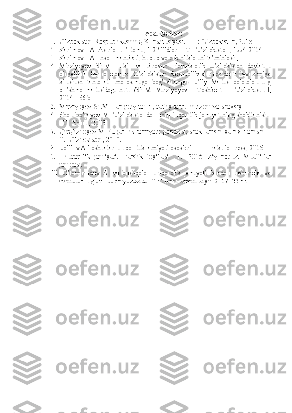 A dabiyotlar :
1. O’zbekiston Respublikasining Konstitusiyasi. – T.: O’zbekiston, 2018. 
2. Karimov I.A. Asarlar to’plami, 1-23 jildlar. – T.: O’zbekiston, 1996-2016. 
3. Karimov I.A. Inson manfaati, huquq va erkinliklarini ta’minlash, 
4. Mirziyoyev   Sh.M.   Erkin   va   farovon,   demokratik   O’zbekiston   davlatini
birgalikda   barpo   etamiz.   O’zbekiston   Respublikasi   Prezidenti   lavozimiga
kirishish   tantanali   marosimiga   bag’ishlangan   Oliy   Majlis   palatalarining
qo’shma   majlisidagi   nutq   /Sh.M.   Mirziyoyev.   -   Toshkent:   ―O’zbekiston ,‖
2016. -56 b. 
5. Mirziyoyev Sh.M. Tanqidiy tahlil, qat’iy tartib-intizom va shaxsiy 
6. Sharifxo’jayev M. O’zbekistonda ochiq fuqarolik jamiyatining shakllanishi.
–T.: Sharq, 2003. 
7. Qirg’izboyev M. Fuqarolik jamiyati: genezisi, shakllanishi va rivojlanishi. –
T.: O’zbekiston, 2010. 
8.  Jalilov A boshqalar. Fuqarolik jamiyati asoslari. – T.: Baktria press, 2015. 
9.   Fuqarolik   jamiyati.   Darslik   loyihasi–   T.:   2016.   Ziyonet.uz.   Mualliflar
jamoasi. 
10.   O’tamurodov   A.   va   boshqalar.   Fuqarolik   jamiyati   fanidan   tushuncha   va
atamalar lug’ati.  Lotin yozuvida. T.: Turon-zamin-ziyo. 2017. 23 b.t.  