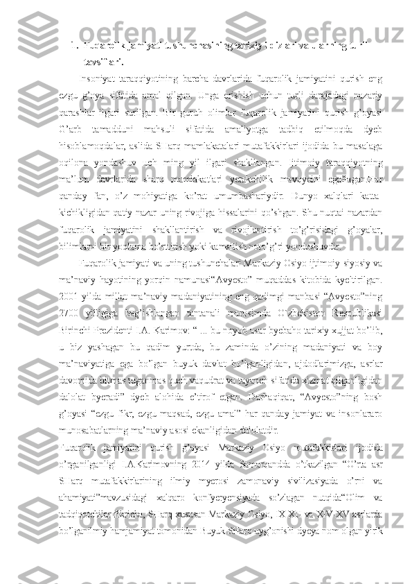 1. Fuqarolik jamiyati tushunchasining tarixiy ildizlari va ularning turli 
tavsiflari. 
Insoniyat   taraqqiyotining   barcha   davrlarida   fuqarolik   jamiyatini   qurish   eng
ezgu   g’oya   sifatida   amal   qilgan.   Unga   erishish   uchun   turli   darajadagi   nazariy
qarashlar   ilgari   surilgan.   Bir   guruh   olimlar   fuqarolik   jamiyatini   qurish   g’oyasi
G’arb   tamadduni   mahsuli   sifatida   amaliyotga   tadbiq   etilmoqda   dyeb
hisoblamoqdalar,   aslida   SHarq   mamlakatalari   mutafakkirlari   ijodida   bu   masalaga
oqilona   yondashuv   uch   ming   yil   ilgari   shakllangan.   Ijtimoiy   taraqqiyotning
ma’lum   davrlarida   sharq   mamlakatlari   yetakchilik   mavqyeini   egallagan.Har
qanday   fan,   o’z   mohiyatiga   ko’rat   umumbashariydir.   Dunyo   xalqlari   katta-
kichikligidan qatiy nazar uning rivojiga hissalarini qo’shgan. Shu nuqtai nazardan
fuqarolik   jamiyatini   shakllantirish   va   rivojlantirish   to’g’risidagi   g’oyalar,
bilimlarni bir yoqlama bo’rttirish yoki kamsitish noto’g’ri yondoshuvdir.
Fuqarolik jamiyati va uning tushunchalari Markaziy Osiyo ijtimoiy-siyosiy va
ma’naviy   hayotining   yorqin   namunasi“Avyesto”   muqaddas   kitobida   kyeltirilgan.
2001   yilda   millat   ma’naviy   madaniyatining   eng   qadimgi   manbasi   “Avyesto”ning
2700   yilligiga   bag’ishlangan   tantanali   marosimda   O`zbekiston   Respublikasi
Birinchi Prezidenti I.A. Karimov: “ ... bu noyob asar byebaho tarixiy xujjat bo’lib,
u   biz   yashagan   bu   qadim   yurtda,   bu   zaminda   o’zining   madaniyati   va   boy
ma’naviyatiga   ega   bo’lgan   buyuk   davlat   bo’lganligidan,   ajdodlarimizga,   asrlar
davomida bitmas tuganmas quch vaqudrat va tayanch sifatida xizmat qilganligidan
dalolat   byeradi”   dyeb   alohida   e’tirof   etgan.   Darhaqiqat,   “Avyesto”ning   bosh
g’oyasi   “ezgu   fikr,   ezgu   maqsad,   ezgu   amal”   har   qanday   jamiyat   va   insonlararo
munosabatlarning ma’naviy asosi ekanligidan dalolatdir. 
Fuqarolik   jamiyatini   qurish   g’oyasi   Markaziy   Osiyo   mutafakkirlari   ijodida
o’rganilganligi   I.A.Karimovning   2014   yilda   Samarqandda   o’tkazilgan   “O’rta   asr
SHarq   mutafakkirlarining   ilmiy   myerosi   zamonaviy   sivilizasiyada   o’rni   va
ahamiyati”mavzusidagi   xalqaro   konfyeryensiyada   so’zlagan   nutqida“Olim   va
tadqiqotchilar fikricha, SHarq xususan Markaziy Osiyo, IX-XII va XIV-XV asrlarda
bo’lganilmiy hamjamiyat tomonidan Buyuk SHarq uyg’onishi dyeya nom olgan yirik 