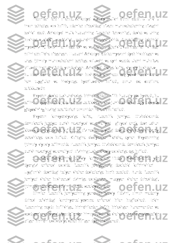 Platondan   farqli   o’laroq,   Aristotyel   xususiy   mulkni   e’tirof   etadi.   CHunki   u
inson   tabiatiga   xos   bo’lib,   odamlar   o’rtasidagi   o’zaro   munosabatlarning   o’zagini
tashkil   etadi.   Aristotyel   mulk   huquqining   fuqarolar   farovonligi,   davlat   va   uning
boshqaruv   shakli   xavfsizligi,   qonunchilik   organi   ishida   fuqarolarning   ishtiroki
myexanizmi,   lavozimlarni   egallash   va   vazifalarni   bajarish,   sud   organlari   ishidagi
rolini atroflicha o’rgangan. Huquqni Aristotyel adolat myezoni dyeb hisoblagan va
unga   ijtimoiy   munosabatlarni   tartibga   soluvchi   va   ayni   vaqtda   ularni   muhofaza
qiluvchi institut sifatida yondashgan. Aristotyel   fikriga ko’ra , siyosiy boshqaruv –
bu   odamlarning   emas,   balki   qonun   boshqaruvidir:   hatto   eng   yaxshi   hukmdorlar
ham   tuyg’ular   va   hissiyotga   byeriluvchan   bo’ladi,   qonun   esa   «oqilona
tafakkur»dir.
Sisyeron   davlat   tushunchasiga   birinchilardan   bo’lib   huquqiy   tus   byeradi,   bu
ta’limot   kyeyinchalik   juda   ko’p   mutafakkirlar,   shu   jumladan   «huquqiy   davlat»
g’oyasining  hozirgi tarafdorlari tomonidan ham e’tirof etiladi.
Sisyeron   konsyepsiyasiga   ko’ra,   Fuqarolik   jamiyat.   O`zbekistonda
demokratik   jamiyat   qurish   nazariyasi   va   amaliyoti     g’oyasi   antik   davr   uchun
klassik ahamiyatga ega bo’ladi, bu o’z navbatida yangi davrda shakllangan nazariy
qarashlarga   asos   bo’ladi.   Ko’pgina   ekspyertlar   fikricha,   aynan   Sisyeronning
ijtimoiy-siyosiy   ta’limotida   Fuqarolik  jamiyat.   O`zbekistonda   demokratik   jamiyat
qurish nazariyasi va amaliyoti  o’zining tushunchaviy asoslariga ega bo’ladi. 
Fuqarolik   jamiyatining   tarixiy   ko’rinishlari   ifodasi   Yevropa-O’rta   yer
dyengizi   an’anasi   asosida   fuqarolik   jamiyatining   dastlabki   ko’rinishlari   –
Uyg’onish   davridagi   italyan   shahar-davlatlariga   borib   taqaladi.   Bunda   fuqarolik
jamiyati   shahar   boshqaruvi   tizimiga   asoslangan,   muayyan   shahar   doirasidagi,
ijtimoiy munosabatlar tizimi sifatida xaraktyerlanadi. 
Olimlar   fuqarolik   jamiyatining   yana   bir   tarixiy   ildizini,   olmon   madaniy
doirasi   ta’siridagi   kontinyental-yevropa   an’anasi   bilan   bog’lashadi.   Erkin
fuqaroning   paydo   bo’lishiga,   birinchilardan   bo’lib   birlashgan   hunarmandlar   va
savdogarlar gildiyasi, fyeodallardan himoyalovchi va shaharlar boshqaruviga ta’sir
qilgan birinchi assosiasiya sabab bo’lgan dyeb hisoblanadi. 