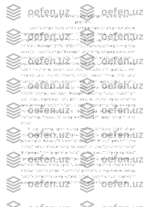 2. O’rta asrlar va yangi davrda fuqarolik jamiyatining paradigmalarini
yaratilishi.
Fuqarolik   jamiyati   haqida   turlicha   tarixiy   va   myetodologik   yondashuvlar   va
intyerpryetasiyalarni   inkor   etmagan   holda,   yangi   davrda   fuqarolik   jamiyati
konsyeptuallashuvi   jarayonida   muhim   rol   o’ynagan   Uyg’onish   davri   olimlardan
biri Nikolo Makiavyelli (1469 – 1527) bo’lib, u pragmatik, tajribaviy ijtimoiy fanga
asos soldi. Fuqarolik jamiyati Makiavyelli  uchun sinfiy, partiyaviy qarama-qarshi
qiziqishlar   majmuidir.   Unga   ko’ra   fuqarolik   jamiyati   xalqdan   axloqiy   asosni   –
ezgulik va fazilatni, ijtimoiy qiziqishlar va Respublika tuzilmasi qiziqishlari oldida
burchni   his   qilish   va   jasoratni   talab   qiladi.   Boshqacha   qilib   aytganda,   u   erkin
individlar   uchun   munosib   birlashma   bo’ladi.   Davlatni   himoya   qilish   uchun
hukmdor   qo’lidagi   barcha   vositalarni   ishga   solishi   kyerak   bo’ladi,   yolg’on,
shafqatsizlik   hatto   urush   ham   bundan   mustasno   emas.   Davlat   qiziqishlari   unda
birlamchi   ahamiyat   kasb   etgan.   Makiavyelli   davlatning   mutlaqo   mustaqilligini
talab   qilgan,   chyerkovdan   ham,   ya’ni   davlat   va   umuman   siyosat   sohasining
syekulyarizasiyasi   tarafdori   bo’lgan.   U   davlat   boshqaruvining   o’ziga   xos   siyosiy
mahorat   maktabini   yaratadi,   unda   hyech   qanday   axloqiy   normalar   bilan
hisoblashmay,   “maqsad   har   qanday   vositani   oqlaydi”   dyegan   tamoyilni   ishlab
chiqqan. 
SHunga   qaramay,   aynan   shunday   masalani   ko’ndalang   qo’yish   g’oyasi
ortidan   yangi   davrda   bir   qator   faylasuflar   fuqarolik   jamiyati   konsyepsiyasini
yanada boyitdi. Xususan, “So’z erkinligi haqida” Djon Milton, “Lyeviafan” Tomas
Gobbs, “Davlat boshqaruvi haqida ikki traktat” Jon Lokk, “Qonunlar ruhi haqida”
Montyeskye,   “Ijtimoiy   kyelishuv   haqida”   Jan   Jak   Russo,   “Ilohiy-siyosiy   traktat”
Byenyedikt   Spinoza,   “Fuqarolik   jamiyati   tarixi   haqida   xatlar”   Anri   Fyergyuson
kabilardir. Mazkur ishlarda u yoki bu darajada inson hayotining o’ziga xos shakli
sifatidagi   fuqarolik   jamiyati   muammollari   yoritibgina   qolmay   shaxs   va   davlatga
fuqarolik   jamiyatining   asosiy   sub’yekti   bo’lgan   fuqaroning   butun   potyensialini
yuzaga chiqarish uchun zarur bo’lgan prinsipial yangi sifatlari ishlab chiqilgan. 