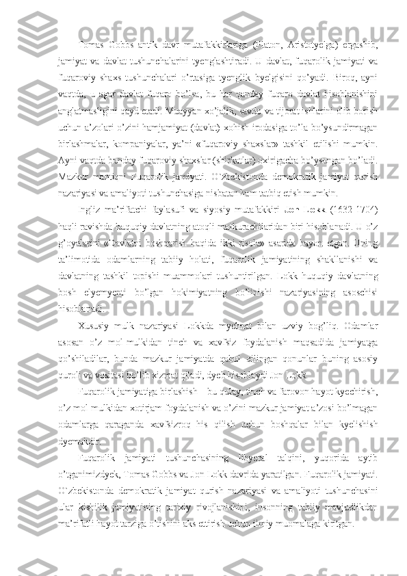 Tomas   Gobbs   antik   davr   mutafakkirlariga   (Platon,   Aristotyelga)   ergashib,
jamiyat   va   davlat   tushunchalarini   tyenglashtiradi.   U   davlat,   fuqarolik   jamiyati   va
fuqaroviy   shaxs   tushunchalari   o’rtasiga   tyenglik   byelgisini   qo’yadi.   Biroq,   ayni
vaqtda,   u   agar   davlat   fuqaro   bo’lsa,   bu   har   qanday   fuqaro   davlat   hisoblanishini
anglatmasligini qayd etadi. Muayyan xo’jalik, savdo va tijorat ishlarini olib borish
uchun a’zolari o’zini hamjamiyat (davlat) xohish-irodasiga to’la bo’ysundirmagan
birlashmalar,   kompaniyalar,   ya’ni   «fuqaroviy   shaxslar»   tashkil   etilishi   mumkin.
Ayni vaqtda bunday fuqaroviy shaxslar (shirkatlar) oxirigacha bo’ysungan bo’ladi.
Mazkur   mantiqni   Fuqarolik   jamiyati.   O`zbekistonda   demokratik   jamiyat   qurish
nazariyasi va amaliyoti tushunchasiga nisbatan ham tatbiq etish mumkin.
Ingliz   ma’rifatchi   faylasufi   va   siyosiy   mutafakkiri   Jon   Lokk   (1632-1704)
haqli ravishda huquqiy davlatning atoqli mafkurachilaridan biri hisoblanadi. U o’z
g’oyalarini   «Davlatni   boshqarish   haqida   ikki   risola»   asarida   bayon   etgan.   Uning
ta’limotida   odamlarning   tabiiy   holati,   fuqarolik   jamiyatining   shakllanishi   va
davlatning   tashkil   topishi   muammolari   tushuntirilgan.   Lokk   huquqiy   davlatning
bosh   elyemyenti   bo’lgan   hokimiyatning   bo’linishi   nazariyasining   asoschisi
hisoblanadi. 
Xususiy   mulk   nazariyasi   Lokkda   myehnat   bilan   uzviy   bog’liq.   Odamlar
asosan   o’z   mol-mulkidan   tinch   va   xavfsiz   foydalanish   maqsadida   jamiyatga
qo’shiladilar,   bunda   mazkur   jamiyatda   qabul   qilingan   qonunlar   buning   asosiy
quroli va vositasi bo’lib xizmat qiladi, dyeb hisoblaydi Jon Lokk. 
Fuqarolik jamiyatiga birlashish – bu qulay, tinch va farovon hayot kyechirish,
o’z mol-mulkidan xotirjam foydalanish va o’zini mazkur jamiyat a’zosi bo’lmagan
odamlarga   qaraganda   xavfsizroq   his   qilish   uchun   boshqalar   bilan   kyelishish
dyemakdir. 
Fuqarolik   jamiyati   tushunchasining   libyeral   talqini,   yuqorida   aytib
o’tganimizdyek, Tomas Gobbs va Jon Lokk davrida yaratilgan. Fuqarolik jamiyati.
O`zbekistonda   demokratik   jamiyat   qurish   nazariyasi   va   amaliyoti   tushunchasini
ular   kishilik   jamiyatining   tarixiy   rivojlanishini,   insonning   tabiiy   mavjudlikdan
ma’rifatli hayot tarziga o’tishini aks ettirish uchun ilmiy muomalaga kiritgan.  